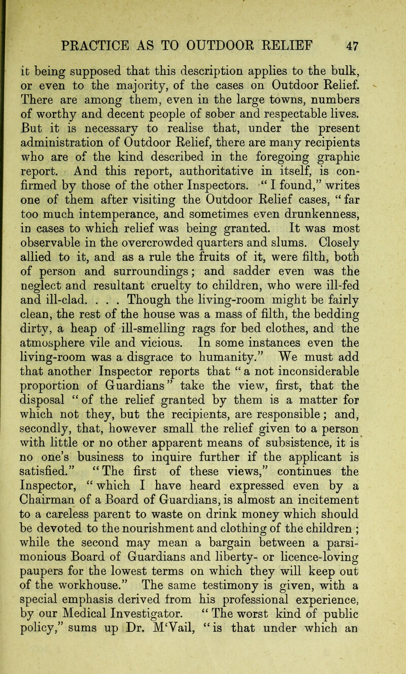 it being supposed that this description applies to the bulk, or even to the majority, of the cases on Outdoor Relief. There are among them, even in the large towns, numbers of worthy and decent people of sober and respectable lives. But it is necessary to realise that, under the present administration of Outdoor Relief, there are many recipients who are of the kind described in the foregoing graphic report. And this report, authoritative in itself, is con- firmed by those of the other Inspectors. “ I found,” writes one of them after visiting the Outdoor Relief cases, “ far too much intemperance, and sometimes even drunkenness, in cases to which relief was being granted. It was most observable in the overcrowded quarters and slums. Closely allied to it, and as a rule the fruits of it, were filth, both of person and surroundings; and sadder even was the neglect and resultant cruelty to children, who were ill-fed and ill-clad. . . . Though the living-room might be fairly clean, the rest of the house was a mass of filth, the bedding dirty, a heap of ill-smelling rags for bed clothes, and the atmosphere vile and vicious. In some instances even the living-room was a disgrace to humanity.” We must add that another Inspector reports that “ a not inconsiderable proportion of Guardians” take the view, first, that the disposal “ of the relief granted by them is a matter for which not they, but the recipients, are responsible; and, secondly, that, however small the relief given to a person with little or no other apparent means of subsistence, it is no one’s business to inquire further if the applicant is satisfied.” “The first of these views,” continues the Inspector, “ which I have heard expressed even by a Chairman of a Board of Guardians, is almost an incitement to a careless parent to waste on drink money which should be devoted to the nourishment and clothing of the children ; while the second may mean a bargain between a parsi- monious Board of Guardians and liberty- or licence-loving paupers for the lowest terms on which they will keep out of the workhouse.” The same testimony is given, with a special emphasis derived from his professional experience, by our Medical Investigator. “ The worst kind of public policy,” sums up Dr, M‘Vail, “is that under which an