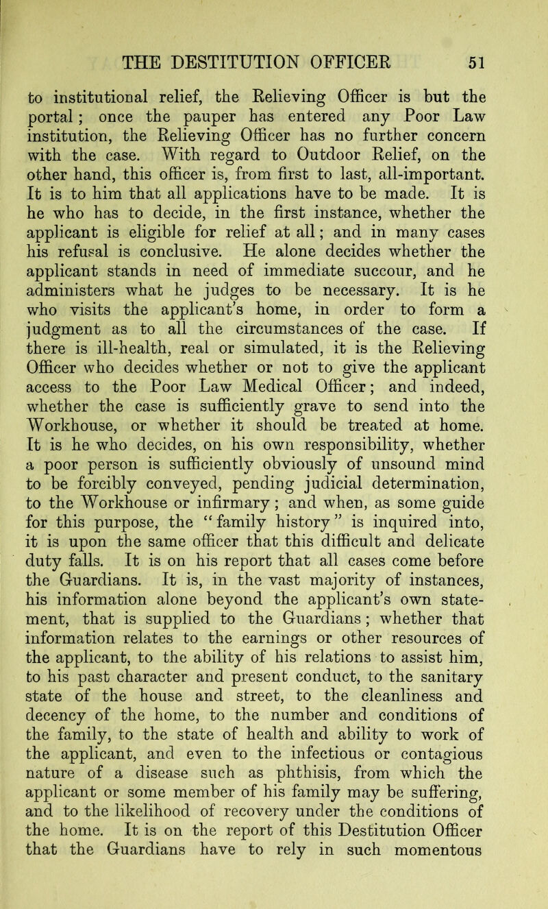 to institutional relief, the Relieving Officer is but the portal; once the pauper has entered any Poor Law institution, the Relieving Officer has no further concern with the case. With regard to Outdoor Relief, on the other hand, this officer is, from first to last, all-important. It is to him that all applications have to be made. It is he who has to decide, in the first instance, whether the applicant is eligible for relief at all; and in many cases his refusal is conclusive. He alone decides whether the applicant stands in need of immediate succour, and he administers what he judges to be necessary. It is he who visits the applicant’s home, in order to form a judgment as to all the circumstances of the case. If there is ill-health, real or simulated, it is the Relieving Officer who decides whether or not to give the applicant access to the Poor Law Medical Officer; and indeed, whether the case is sufficiently grave to send into the Workhouse, or whether it should be treated at home. It is he who decides, on his own responsibility, whether a poor person is sufficiently obviously of unsound mind to be forcibly conveyed, pending judicial determination, to the Workhouse or infirmary; and when, as some guide for this purpose, the “ family history ” is inquired into, it is upon the same officer that this difficult and delicate duty falls. It is on his report that all cases come before the Guardians. It is, in the vast majority of instances, his information alone beyond the applicant’s own state- ment, that is supplied to the Guardians; whether that information relates to the earnings or other resources of the applicant, to the ability of his relations to assist him, to his past character and present conduct, to the sanitary state of the house and street, to the cleanliness and decency of the home, to the number and conditions of the family, to the state of health and ability to work of the applicant, and even to the infectious or contagious nature of a disease such as phthisis, from which the applicant or some member of his family may be suffering, and to the likelihood of recovery under the conditions of the home. It is on the report of this Destitution Officer that the Guardians have to rely in such momentous