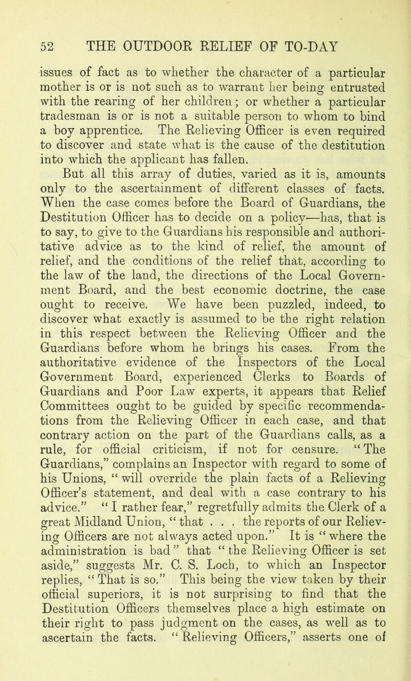 issues of fact as to whether the character of a particular mother is or is not such as to warrant her being entrusted with the rearing of her children; or whether a particular tradesman is or is not a suitable person to whom to bind a boy apprentice. The Relieving Officer is even required to discover and state what is the cause of the destitution into which the applicant has fallen. But all this array of duties, varied as it is, amounts only to the ascertainment of different classes of facts. When the case comes before the Board of Guardians, the Destitution Officer has to decide on a policy—has, that is to say, to give to the Guardians his responsible and authori- tative advice as to the kind of relief, the amount of relief, and the conditions of the relief that, according to the law of the land, the directions of the Local Govern- ment Board, and the best economic doctrine, the case ought to receive. We have been puzzled, indeed, to discover what exactly is assumed to be the right relation in this respect between the Relieving Officer and the Guardians before whom he brings his cases. From the authoritative evidence of the Inspectors of the Local Government Board, experienced Clerks to Boards of Guardians and Poor Law experts, it appears that Relief Committees ought to be guided by specific recommenda- tions from the Relieving Officer in each case, and that contrary action on the part of the Guardians calls, as a rule, for official criticism, if not for censure. “ The Guardians,” complains an Inspector with regard to some of his Unions, “ will override the plain facts of a Relieving Officer s statement, and deal with a case contrary to his advice.” “ I rather fear,” regretfully admits the Clerk of a great Midland Union, “ that . . . the reports of our Reliev- ing Officers are not always acted upon.” It is “ where the administration is bad ” that “ the Relieving Officer is set aside,” suggests Mr. C. S. Loch, to which an Inspector replies, “ That is so.” This being the view taken by their official superiors, it is not surprising to find that the Destitution Officers themselves place a high estimate on their right to pass judgment on the cases, as well as to ascertain the facts. “ Relieving Officers,” asserts one of