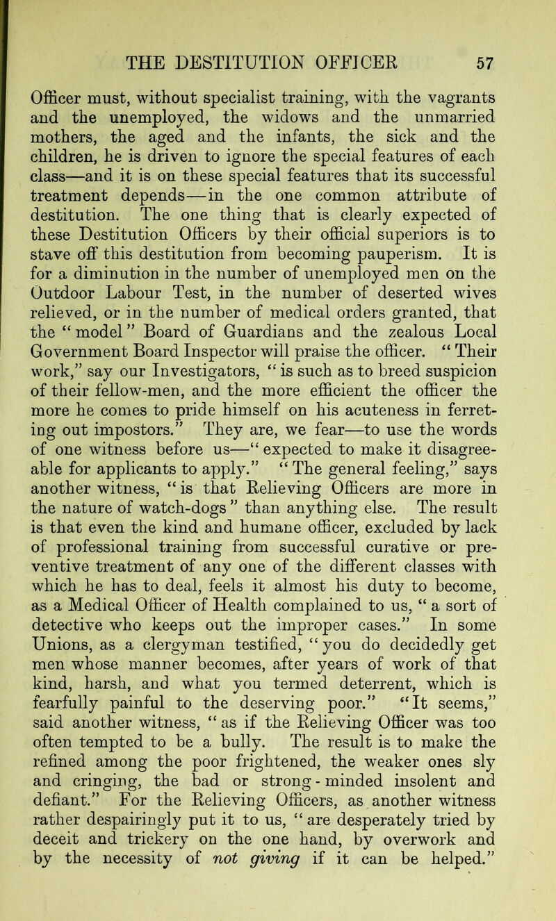 Officer must, without specialist training, with the vagrants and the unemployed, the widows and the unmarried mothers, the aged and the infants, the sick and the children, he is driven to ignore the special features of each class—and it is on these special features that its successful treatment depends—in the one common attribute of destitution. The one thing that is clearly expected of these Destitution Officers by their official superiors is to stave off this destitution from becoming pauperism. It is for a diminution in the number of unemployed men on the Outdoor Labour Test, in the number of deserted wives relieved, or in the number of medical orders granted, that the “ model ” Board of Guardians and the zealous Local Government Board Inspector will praise the officer. “ Their work/’ say our Investigators, “ is such as to breed suspicion of their fellow-men, and the more efficient the officer the more he comes to pride himself on his acuteness in ferret- ing out impostors.” They are, we fear—to use the words of one witness before us—“ expected to make it disagree- able for applicants to apply.” “ The general feeling,” says another witness, “ is that Relieving Officers are more in the nature of watch-dogs ” than anything else. The result is that even the kind and humane officer, excluded by lack of professional training from successful curative or pre- ventive treatment of any one of the different classes with which he has to deal, feels it almost his duty to become, as a Medical Officer of Health complained to us, “ a sort of detective who keeps out the improper cases.” In some Unions, as a clergyman testified, “you do decidedly get men whose manner becomes, after years of work of that kind, harsh, and what you termed deterrent, which is fearfully painful to the deserving poor.” “It seems,” said another witness, “as if the Relieving Officer was too often tempted to be a bully. The result is to make the refined among the poor frightened, the weaker ones sly and cringing, the bad or strong - minded insolent and defiant.” For the Relieving Officers, as another witness rather despairingly put it to us, “ are desperately tried by deceit and trickery on the one hand, by overwork and by the necessity of not giving if it can be helped.”