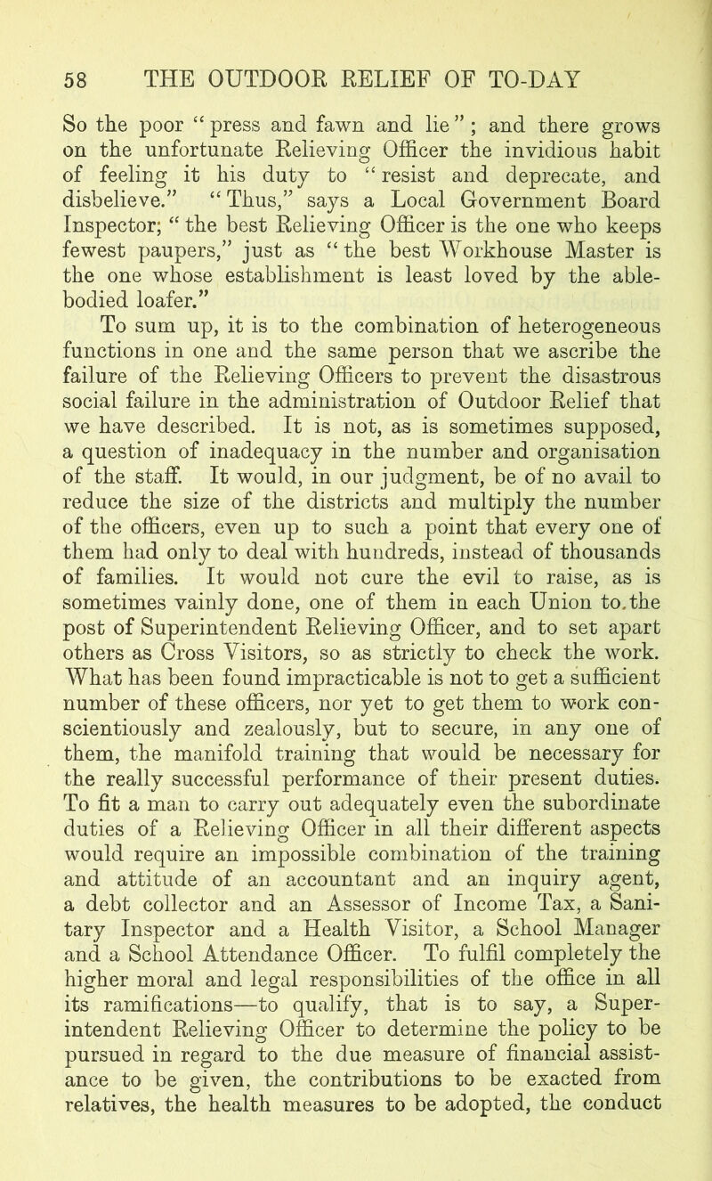 So the poor “ press and fawn and lie ” ; and there grows on the unfortunate Relieving Officer the invidious habit of feeling it his duty to “ resist and deprecate, and disbelieve.” “ Thus,” says a Local Government Board Inspector; “ the best Relieving Officer is the one who keeps fewest paupers,” just as “the best Workhouse Master is the one whose establishment is least loved by the able- bodied loafer.” To sum up, it is to the combination of heterogeneous functions in one and the same person that we ascribe the failure of the Relieving Officers to prevent the disastrous social failure in the administration of Outdoor Relief that we have described. It is not, as is sometimes supposed, a question of inadequacy in the number and organisation of the staff. It would, in our judgment, be of no avail to reduce the size of the districts and multiply the number of the officers, even up to such a point that every one of them had onty to deal with hundreds, instead of thousands of families. It would not cure the evil to raise, as is sometimes vainly done, one of them in each Union to. the post of Superintendent Relieving Officer, and to set apart others as Cross Visitors, so as strictly to check the work. What has been found impracticable is not to get a sufficient number of these officers, nor yet to get them to work con- scientiously and zealously, but to secure, in any one of them, the manifold training that would be necessary for the really successful performance of their present duties. To fit a man to carry out adequately even the subordinate duties of a Relieving Officer in all their different aspects would require an impossible combination of the training and attitude of an accountant and an inquiry agent, a debt collector and an Assessor of Income Tax, a Sani- tary Inspector and a Health Visitor, a School Manager and a School Attendance Officer. To fulfil completely the higher moral and legal responsibilities of the office in all its ramifications—to qualify, that is to say, a Super- intendent Relieving Officer to determine the policy to be pursued in regard to the due measure of financial assist- ance to be given, the contributions to be exacted from relatives, the health measures to be adopted, the conduct