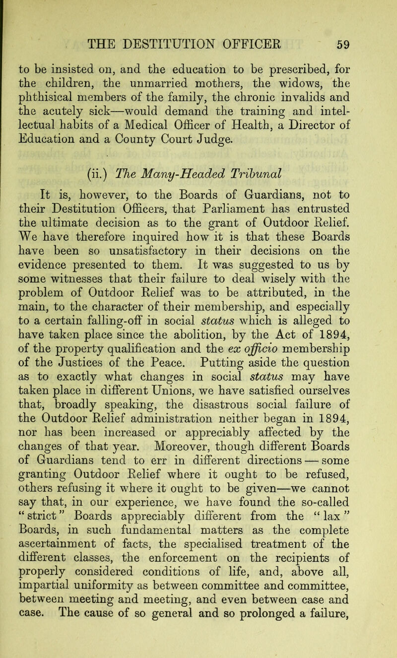 to be insisted on* and the education to be prescribed, for the children, the unmarried mothers, the widows, the phthisical members of the family, the chronic invalids and the acutely sick—would demand the training and intel- lectual habits of a Medical Officer of Health, a Director of Education and a County Court Judge. (ii.) The Many-Headed Tribunal It is, however, to the Boards of Guardians, not to their Destitution Officers, that Parliament has entrusted the ultimate decision as to the grant of Outdoor Relief. We have therefore inquired how it is that these Boards have been so unsatisfactory in their decisions on the evidence presented to them. It was suggested to us by some witnesses that their failure to deal wisely with the problem of Outdoor Relief was to be attributed, in the main, to the character of their membership, and especially to a certain falling-off in social status which is alleged to have taken place since the abolition, by the Act of 1894, of the property qualification and the ex officio membership of the Justices of the Peace. Putting aside the question as to exactly what changes in social status may have taken place in different Unions, we have satisfied ourselves that, broadly speaking, the disastrous social failure of the Outdoor Relief administration neither began in 1894, nor has been increased or appreciably affected by the changes of that year. Moreover, though different Boards of Guardians tend to err in different directions — some granting Outdoor Relief where it ought to be refused, others refusing it where it ought to be given—we cannot say that, in our experience, we have found the so-called “ strict ” Boards appreciably different from the “ lax ” Boards, in such fundamental matters as the complete ascertainment of facts, the specialised treatment of the different classes, the enforcement on the recipients of properly considered conditions of life, and, above all, impartial uniformity as between committee and committee, between meeting and meeting, and even between case and case. The cause of so general and so prolonged a failure,