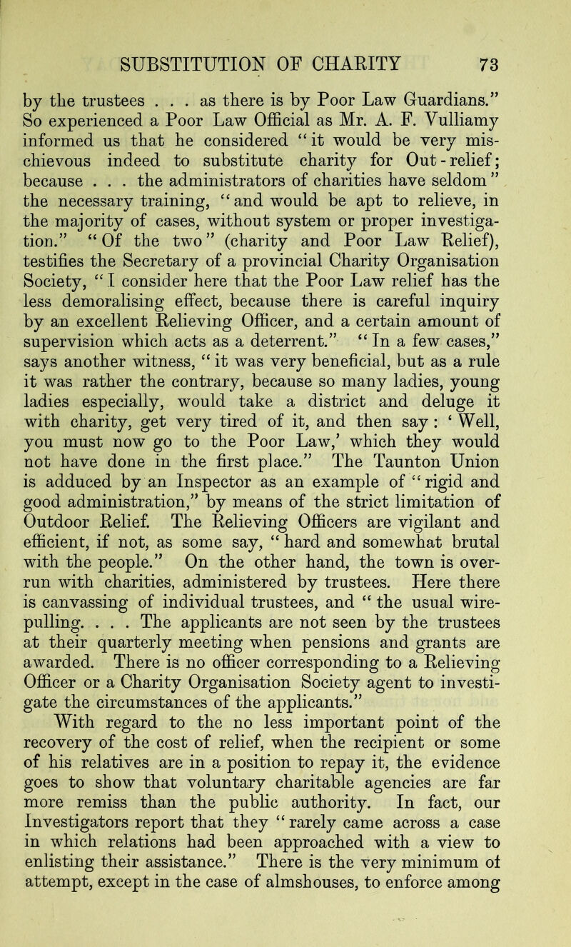 by tlie trustees ... as there is by Poor Law Guardians.” So experienced a Poor Law Official as Mr. A. F. Vulliamy informed us that he considered “ it would be very mis- chievous indeed to substitute charity for Out-relief; because . . . the administrators of charities have seldom ” the necessary training, “and would be apt to relieve, in the majority of cases, without system or proper investiga- tion.” “Of the two” (charity and Poor Law Relief), testifies the Secretary of a provincial Charity Organisation Society, 44 I consider here that the Poor Law relief has the less demoralising effect, because there is careful inquiry by an excellent Relieving Officer, and a certain amount of supervision which acts as a deterrent.” “In a few cases,” says another witness, 44 it was very beneficial, but as a rule it was rather the contrary, because so many ladies, young ladies especially, would take a district and deluge it with charity, get very tired of it, and then say : 4 Well, you must now go to the Poor Law/ which they would not have done in the first place.” The Taunton Union is adduced by an Inspector as an example of “rigid and good administration,” by means of the strict limitation of Outdoor Relief. The Relieving Officers are vigilant and efficient, if not, as some say, 44 hard and somewhat brutal with the people.” On the other hand, the town is over- run with charities, administered by trustees. Here there is canvassing of individual trustees, and 44 the usual wire- pulling. . . . The applicants are not seen by the trustees at their quarterly meeting when pensions and grants are awarded. There is no officer corresponding to a Relieving Officer or a Charity Organisation Society agent to investi- gate the circumstances of the applicants.” With regard to the no less important point of the recovery of the cost of relief, when the recipient or some of his relatives are in a position to repay it, the evidence goes to show that voluntary charitable agencies are far more remiss than the public authority. In fact, our Investigators report that they 44 rarely came across a case in which relations had been approached with a view to enlisting their assistance.” There is the very minimum of attempt, except in the case of almshouses, to enforce among