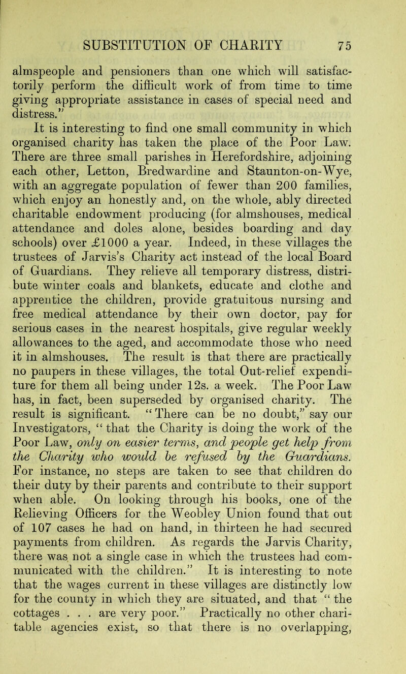 almspeople and pensioners than one which will satisfac- torily perform the difficult work of from time to time giving appropriate assistance in cases of special need and distress.” It is interesting to find one small community in which organised charity has taken the place of the Poor Law. There are three small parishes in Herefordshire, adjoining each other, Letton, Bredwardine and Staunton-on-Wye, with an aggregate population of fewer than 200 families, which enjoy an honestly and, on the whole, ably directed charitable endowment producing (for almshouses, medical attendance and doles alone, besides boarding and day schools) over £1000 a year. Indeed, in these villages the trustees of Jarvis’s Charity act instead of the local Board of Guardians. They relieve all temporary distress, distri- bute winter coals and blankets, educate and clothe and apprentice the children, provide gratuitous nursing and free medical attendance by their own doctor, pay for serious cases in the nearest hospitals, give regular weekly allowances to the aged, and accommodate those who need it in almshouses. The result is that there are practically no paupers in these villages, the total Out-relief expendi- ture for them all being under 12s. a week. The Poor Law has, in fact, been superseded by organised charity. The result is significant. “ There can be no doubt,” say our Investigators, “ that the Charity is doing the work of the Poor Law, only on easier terms, and people get help from the Charity who would be refused by the Guardians. For instance, no steps are taken to see that children do their duty by their parents and contribute to their support when able. On looking through his books, one of the Relieving Officers for the Weobley Union found that out of 107 cases he had on hand, in thirteen he had secured payments from children. As regards the Jarvis Charity, there was. not a single case in which the trustees had com- municated with the children.” It is interesting to note that the wages current in these villages are distinctly low for the county in which they are situated, and that “ the cottages . . . are very poor.” Practically no other chari- table agencies exist, so that there is no overlapping,