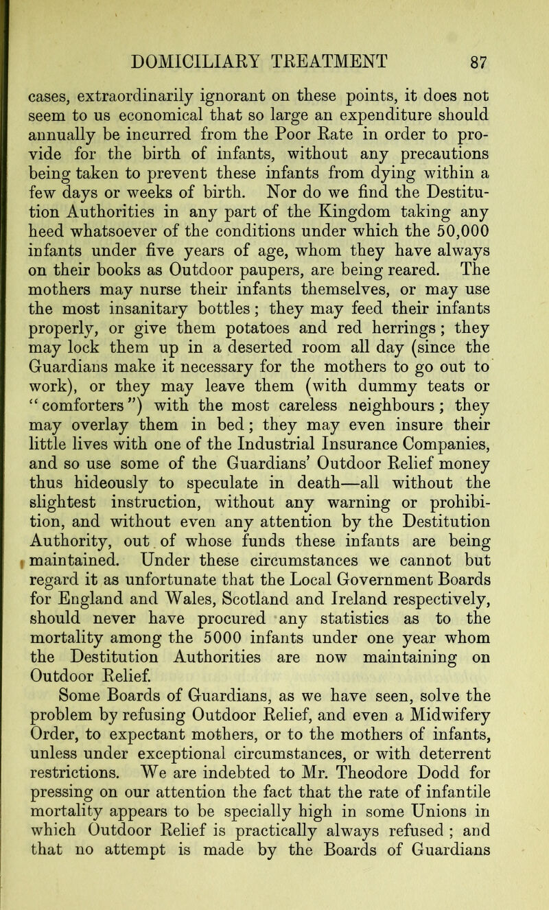 cases, extraordinarily ignorant on these points, it does not seem to us economical that so large an expenditure should annually be incurred from the Poor Rate in order to pro- vide for the birth of infants, without any precautions being taken to prevent these infants from dying within a few days or weeks of birth. Nor do we find the Destitu- tion Authorities in any part of the Kingdom taking any heed whatsoever of the conditions under which the 50,000 infants under five years of age, whom they have always on their books as Outdoor paupers, are being reared. The mothers may nurse their infants themselves, or may use the most insanitary bottles; they may feed their infants properly, or give them potatoes and red herrings; they may lock them up in a deserted room all day (since the Guardians make it necessary for the mothers to go out to work), or they may leave them (with dummy teats or “comforters”) with the most careless neighbours; they may overlay them in bed; they may even insure their little lives with one of the Industrial Insurance Companies, and so use some of the Guardians’ Outdoor Relief money thus hideously to speculate in death—all without the slightest instruction, without any warning or prohibi- tion, and without even any attention by the Destitution Authority, out of whose funds these infants are being maintained. Under these circumstances we cannot but regard it as unfortunate that the Local Government Boards for England and Wales, Scotland and Ireland respectively, should never have procured any statistics as to the mortality among the 5000 infants under one year whom the Destitution Authorities are now maintaining on Outdoor Relief. Some Boards of Guardians, as we have seen, solve the problem by refusing Outdoor Relief, and even a Midwifery Order, to expectant mothers, or to the mothers of infants, unless under exceptional circumstances, or with deterrent restrictions. We are indebted to Mr. Theodore Dodd for pressing on our attention the fact that the rate of infantile mortality appears to be specially high in some Unions in which Outdoor Relief is practically always refused ; and that no attempt is made by the Boards of Guardians