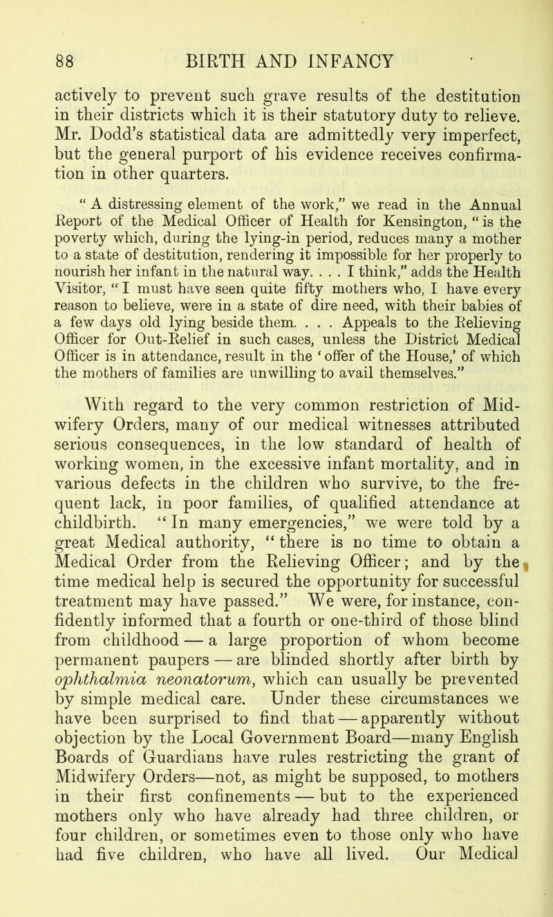 actively to prevent such grave results of the destitution in their districts which it is their statutory duty to relieve. Mr. Dodd’s statistical data are admittedly very imperfect, but the general purport of his evidence receives confirma- tion in other quarters. “ A distressing element of the work,” we read in the Annual Report of the Medical Officer of Health for Kensington, “ is the poverty which, during the lying-in period, reduces many a mother to a state of destitution, rendering it impossible for her properly to nourish her infant in the natural way. ... I think,” adds the Health Visitor, “ I must have seen quite fifty mothers who, I have every reason to believe, were in a state of dire need, with their babies of a few days old lying beside them. . . . Appeals to the Relieving Officer for Out-Relief in such cases, unless the District Medical Officer is in attendance, result in the ‘ offer of the House/ of which the mothers of families are unwilling to avail themselves.” With regard to the very common restriction of Mid- wifery Orders, many of our medical witnesses attributed serious consequences, in the low standard of health of working women, in the excessive infant mortality, and in various defects in the children who survive, to the fre- quent lack, in poor families, of qualified attendance at childbirth. “ In many emergencies,” we were told by a great Medical authority, “ there is no time to obtain a Medical Order from the Relieving Officer; and by the time medical help is secured the opportunity for successful treatment may have passed.” We were, for instance, con- fidently informed that a fourth or one-third of those blind from childhood — a large proportion of whom become permanent paupers — are blinded shortly after birth by ophthalmia neonatorum, which can usually be prevented by simple medical care. Under these circumstances we have been surprised to find that — apparently without objection by the Local Government Board—many English Boards of Guardians have rules restricting the grant of Midwifery Orders—not, as might be supposed, to mothers in their first confinements — but to the experienced mothers only who have already had three children, or four children, or sometimes even to those only who have had five children, who have all lived. Our Medical