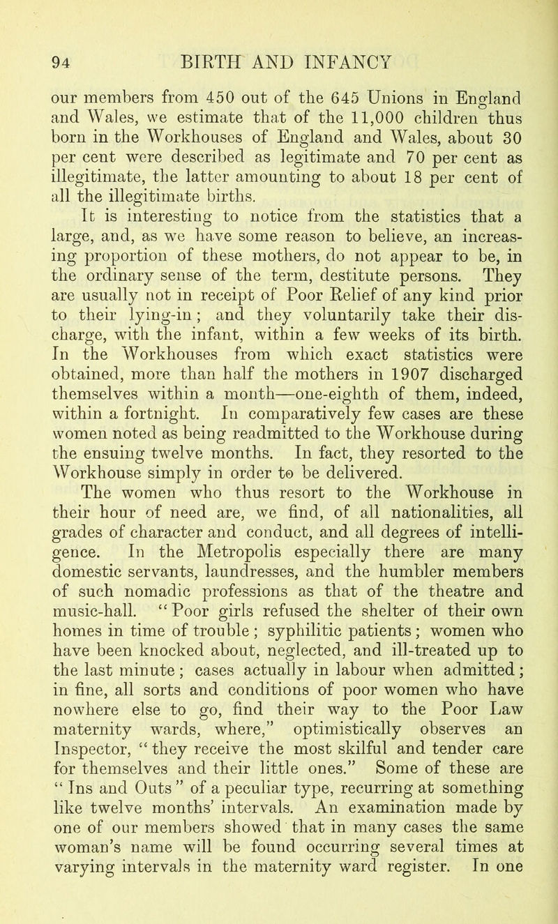 our members from 450 out of the 645 Unions in England and Wales, we estimate that of the 11,000 children thus born in the Workhouses of England and Wales, about 30 per cent were described as legitimate and 70 per cent as illegitimate, the latter amounting to about 18 per cent of all the illegitimate births. It is interesting to notice from the statistics that a large, and, as we have some reason to believe, an increas- ing proportion of these mothers, do not appear to be, in the ordinary sense of the term, destitute persons. They are usually not in receipt of Poor Relief of any kind prior to their lying-in; and they voluntarily take their dis- charge, with the infant, within a few weeks of its birth. In the Workhouses from which exact statistics were obtained, more than half the mothers in 1907 discharged themselves within a month—one-eighth of them, indeed, within a fortnight. In comparatively few cases are these women noted as being readmitted to the Workhouse during the ensuing twelve months. In fact, they resorted to the Workhouse simply in order to be delivered. The women who thus resort to the Workhouse in their hour of need are, we find, of all nationalities, all grades of character and conduct, and all degrees of intelli- gence. In the Metropolis especially there are many domestic servants, laundresses, and the humbler members of such nomadic professions as that of the theatre and music-hall. “Poor girls refused the shelter of their own homes in time of trouble ; syphilitic patients ; women who have been knocked about, neglected, and ill-treated up to the last minute ; cases actually in labour when admitted; in fine, all sorts and conditions of poor women who have nowhere else to go, find their way to the Poor Law maternity wards, where,” optimistically observes an Inspector, “ they receive the most skilful and tender care for themselves and their little ones.” Some of these are “ Ins and Outs” of a peculiar type, recurring at something like twelve months’ intervals. An examination made by one of our members showed that in many cases the same woman’s name will be found occurring several times at varying intervals in the maternity ward register. In one