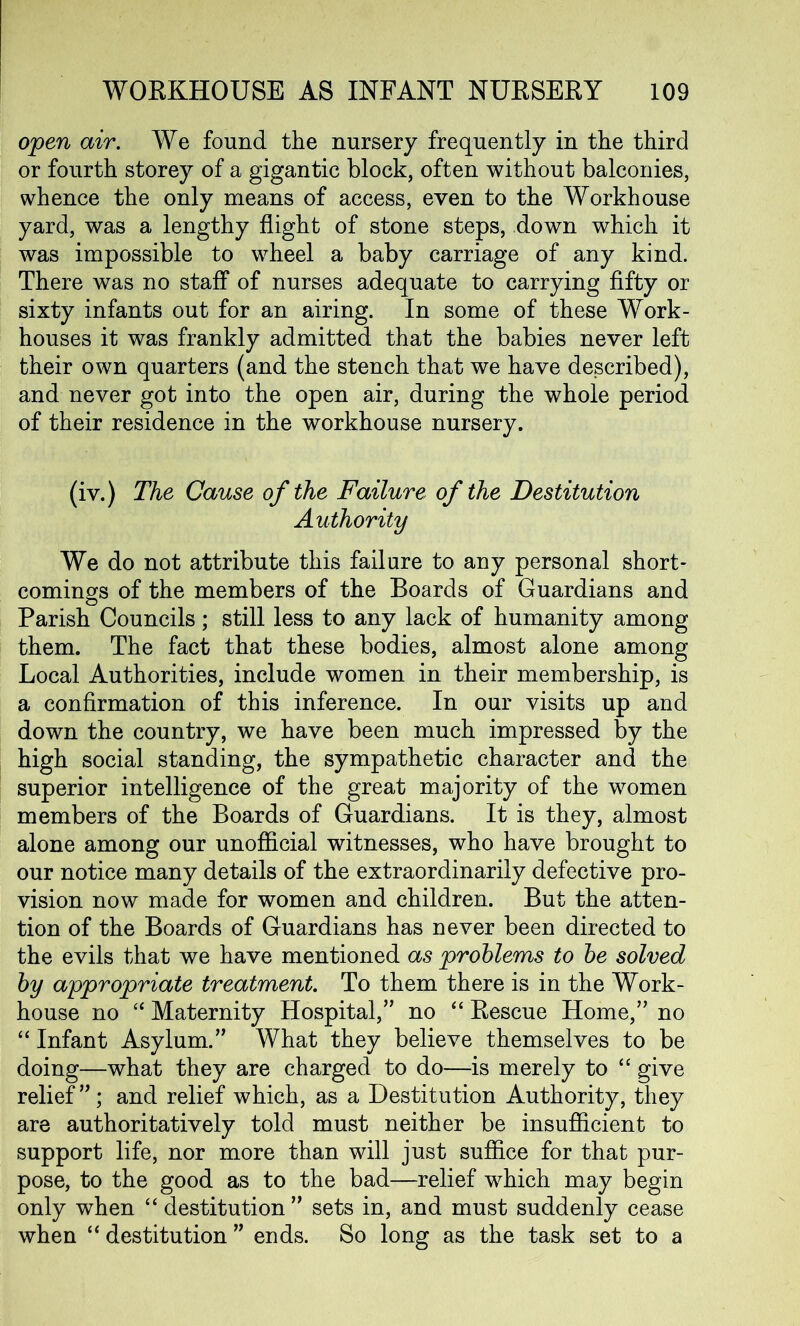 open air. We found the nursery frequently in the third or fourth storey of a gigantic block, often without balconies, whence the only means of access, even to the Workhouse yard, was a lengthy flight of stone steps, down which it was impossible to wheel a baby carriage of any kind. There was no staff of nurses adequate to carrying fifty or sixty infants out for an airing. In some of these Work- houses it was frankly admitted that the babies never left their own quarters (and the stench that we have described), and never got into the open air, during the whole period of their residence in the workhouse nursery. (iv.) The Cause of the Failure of the Destitution Authority We do not attribute this failure to any personal short- comings of the members of the Boards of Guardians and Parish Councils; still less to any lack of humanity among them. The fact that these bodies, almost alone among Local Authorities, include women in their membership, is a confirmation of this inference. In our visits up and down the country, we have been much impressed by the high social standing, the sympathetic character and the superior intelligence of the great majority of the women members of the Boards of Guardians. It is they, almost alone among our unofficial witnesses, who have brought to our notice many details of the extraordinarily defective pro- vision now made for women and children. But the atten- tion of the Boards of Guardians has never been directed to the evils that we have mentioned as problems to be solved by appropriate treatment. To them there is in the Work- house no “ Maternity Hospital,” no “ Rescue Home,” no “ Infant Asylum.” What they believe themselves to be doing—what they are charged to do—is merely to “ give relief ”; and relief which, as a Destitution Authority, they are authoritatively told must neither be insufficient to support life, nor more than will just suffice for that pur- pose, to the good as to the bad—relief which may begin only when “ destitution ” sets in, and must suddenly cease when “ destitution ” ends. So long as the task set to a