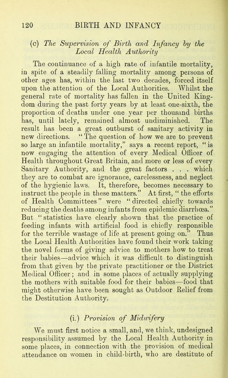 (c) The Supervision of Birth and Infancy by the Local Health Authority The continuance of a high rate of infantile mortality, in spite of a steadily falling mortality among persons of other ages has, within the last two decades, forced itself upon the attention of the Local Authorities. Whilst the general rate of mortality has fallen in the United King- dom during the past forty years by at least one-sixth, the proportion of deaths under one year per thousand births has, until lately, remained almost undiminished. The result has been a great outburst of sanitary activity in new directions. “ The question of how we are to prevent so large an infantile mortality,” says a recent report, “ is now engaging the attention of every Medical Officer of Health throughout Great Britain, and more or less of every Sanitary Authority, and the great factors . . . which they are to combat are ignorance, carelessness, and neglect of the hygienic laws. It, therefore, becomes necessary to instruct the people in these matters.” At first, “ the efforts of Health Committees” were “ directed chiefly towards reducing the deaths among infants from epidemic diarrhoea.” But “ statistics have clearly shown that the practice of feeding infants with artificial food is chiefly responsible for the terrible wastage of life at present going on.” Thus the Local Health Authorities have found their work taking the novel forms of giving advice to mothers how to treat their babies—advice which it was difficult to distinguish from that given by the private practitioner or the District Medical Officer; and in some places of actually supplying the mothers with suitable food for their babies—food that might otherwise have been sought as Outdoor Relief from the Destitution Authority. (i.) Provision of Midwifery We must first notice a small, and, we think, undesigned responsibility assumed by the Local Health Authority in some places, in connection with the provision of medical attendance on women in child-birth, who are destitute of