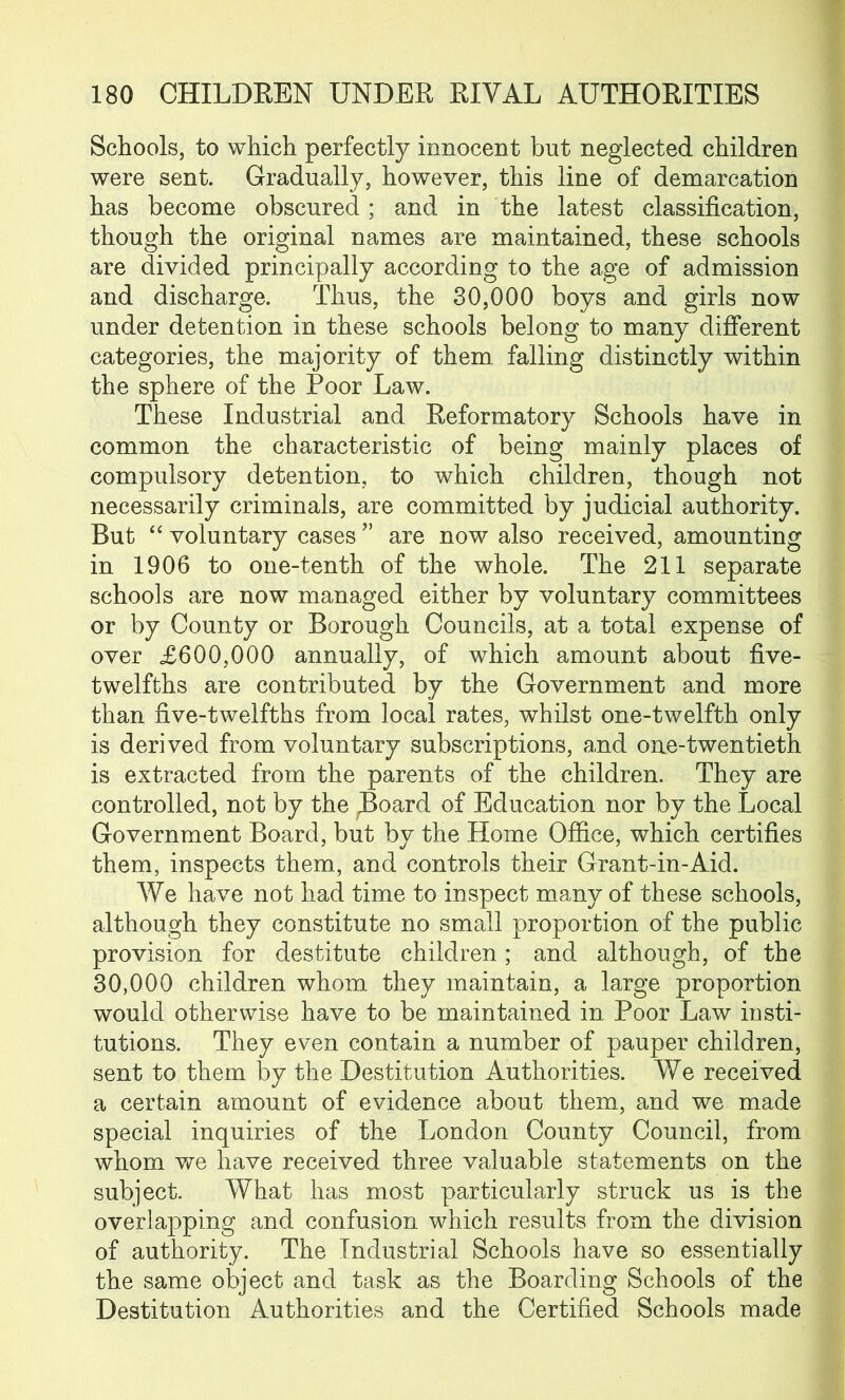 Schools, to which perfectly innocent but neglected children were sent. Gradually, however, this line of demarcation has become obscured; and in the latest classification, though the original names are maintained, these schools are divided principally according to the age of admission and discharge. Thus, the 30,000 boys and girls now under detention in these schools belong to many different categories, the majority of them, falling distinctly within the sphere of the Poor Law. These Industrial and Reformatory Schools have in common the characteristic of being mainly places of compulsory detention, to which children, though not necessarily criminals, are committed by judicial authority. But “ voluntary cases ” are now also received, amounting in 1906 to one-tenth of the whole. The 211 separate schools are now managed either by voluntary committees or by County or Borough Councils, at a total expense of over £600,000 annually, of which amount about five- twelfths are contributed by the Government and more than five-twelfths from local rates, whilst one-twelfth only is derived from voluntary subscriptions, and one-twentieth is extracted from the parents of the children. They are controlled, not by the JBoard of Education nor by the Local Government Board, but by the Home Office, which certifies them, inspects them, and controls their Grant-in-Aid. We have not had time to inspect many of these schools, although they constitute no small proportion of the public provision for destitute children; and although, of the 30,000 children whom they maintain, a large proportion would otherwise have to be maintained in Poor Law insti- tutions. They even contain a number of pauper children, sent to them by the Destitution Authorities. We received a certain amount of evidence about them, and we made special inquiries of the London County Council, from whom we have received three valuable statements on the subject. What has most particularly struck us is the overlapping and confusion which results from the division of authority. The Industrial Schools have so essentially the same object and task as the Boarding Schools of the Destitution Authorities and the Certified Schools made