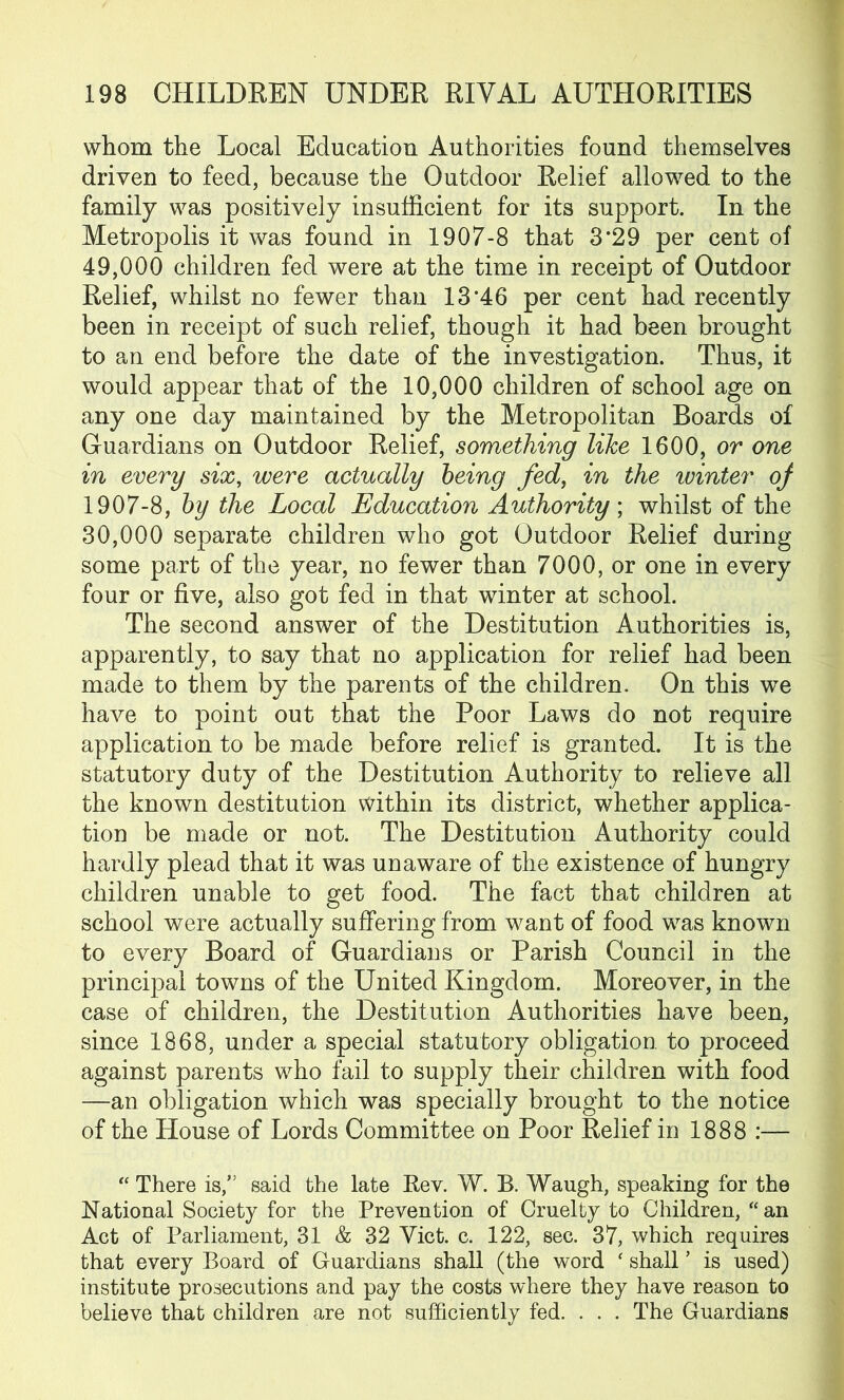 whom the Local Education Authorities found themselves driven to feed, because the Outdoor Relief allowed to the family was positively insufficient for its support. In the Metropolis it was found in 1907-8 that 3*29 per cent of 49.000 children fed were at the time in receipt of Outdoor Relief, whilst no fewer than 13*46 per cent had recently been in receipt of such relief, though it had been brought to an end before the date of the investigation. Thus, it would appear that of the 10,000 children of school age on any one day maintained by the Metropolitan Boards of Guardians on Outdoor Relief, something like 1600, or one in every six, were actually being fed, in the winter of 1907-8, by the Local Education Authority ; whilst of the 30.000 separate children who got Outdoor Relief during some part of the year, no fewer than 7000, or one in every four or five, also got fed in that winter at school. The second answer of the Destitution Authorities is, apparently, to say that no application for relief had been made to them by the parents of the children. On this we have to point out that the Poor Laws do not require application to be made before relief is granted. It is the statutory duty of the Destitution Authority to relieve all the known destitution within its district, whether applica- tion be made or not. The Destitution Authority could hardly plead that it was unaware of the existence of hungry children unable to get food. The fact that children at school were actually suffering from want of food was known to every Board of Guardians or Parish Council in the principal towns of the United Kingdom. Moreover, in the case of children, the Destitution Authorities have been, since 1868, under a special statutory obligation, to proceed against parents who fail to supply their children with food —an obligation which was specially brought to the notice of the House of Lords Committee on Poor Relief in 1888 :— “ There is,” said the late Bev. W. B. Waugh, speaking for the National Society for the Prevention of Cruelty to Children, “an Act of Parliament, 31 & 32 Yict. c. 122, sec. 37, which requires that every Board of Guardians shall (the word ‘ shall ’ is used) institute prosecutions and pay the costs where they have reason to believe that children are not sufficiently fed. . . . The Guardians