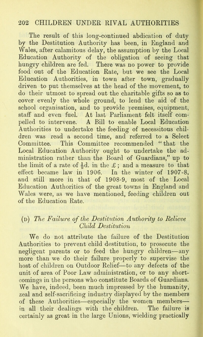 The result of this long-continued abdication of duty by the Destitution Authority has been, in England and Wales, after calamitous delay, the assumption by the Local Education Authority of the obligation of seeing that hungry children are fed. There was no power to provide food out of the Education Rate, but we see the Local Education Authorities, in town after town, gradually driven to put themselves at the head of the movement, to do their utmost to spread out the charitable gifts so as to cover evenly the whole ground, to lend the aid of the school organisation, and to provide premises, equipment, staff and even fuel. At last Parliament felt itself com- pelled to intervene. A Bill to enable Local Education Authorities to undertake the feeding of necessitous chil- dren was read a second time, and referred to a Select Committee. This Committee recommended “ that the Local Education Authority ought to undertake the ad- ministration rather than the Board of Guardians,” up to the limit of a rate of ^d. in the £; and a measure to that effect became law in 1906. In the winter of 1907-8, and still more in that of 1908-9, most of the Local Education Authorities of the great towns in England and Wales were, as we have mentioned, feeding children out of the Education Rate. (d) The Failure of the Destitution Authority to Relieve Child Destitution We do not attribute the failure of the Destitution Authorities to prevent child destitution, to prosecute the negligent parents or to feed the hungry children—any more than we do their failure properly to supervise the host of children on Outdoor Relief—to any defects of the unit of area of Poor Law administration, or to any short- comings in the persons who constitute Boards of Guardians. We have, indeed, been much impressed by the humanity, zeal and self-sacrificing industry displayed by the members of these Authorities—especially the women members— in all their dealings with the children. The failure is certainly as great in the large Unions, wielding practically