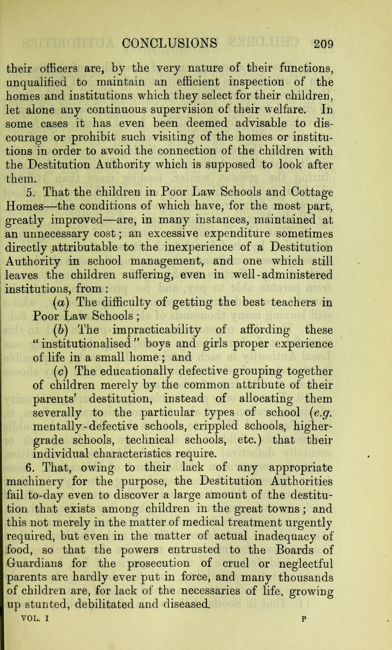 their officers are, by the very nature of their functions, unqualified to maintain an efficient inspection of the homes and institutions which they select for their children, let alone any continuous supervision of their welfare. In some cases it has even been deemed advisable to dis- courage or prohibit such visiting of the homes or institu- tions in order to avoid the connection of the children with the Destitution Authority which is supposed to look after them. 5. That the children in Poor Law Schools and Cottage Homes—the conditions of which have, for the most part, greatly improved—are, in many instances, maintained at an unnecessary cost; an excessive expenditure sometimes directly attributable to the inexperience of a Destitution Authority in school management, and one which still I leaves the children suffering, even in well-administered institutions, from : (<a) The difficulty of getting the best teachers in Poor Law Schools; (b) The impracticability of affording these “ institutionalised ” boys and girls proper experience of life in a small home ; and (c) The educationally defective grouping together of children merely by the common attribute of their parents’ destitution, instead of allocating them severally to the particular types of school (e.g. mentally-defective schools, crippled schools, higher- grade schools, technical schools, etc.) that their individual characteristics require. 6. That, owing to their lack of any appropriate machinery for the purpose, the Destitution Authorities fail to-day even to discover a large amount of the destitu- tion that exists among children in the great towns; and this not merely in the matter of medical treatment urgently required, but even in the matter of actual inadequacy of food, so that the powers entrusted to the Boards of Guardians for the prosecution of cruel or neglectful parents are hardly ever put in force, and many thousands of children are, for lack of the necessaries of life, growing up stunted, debilitated and diseased. VOL. i p