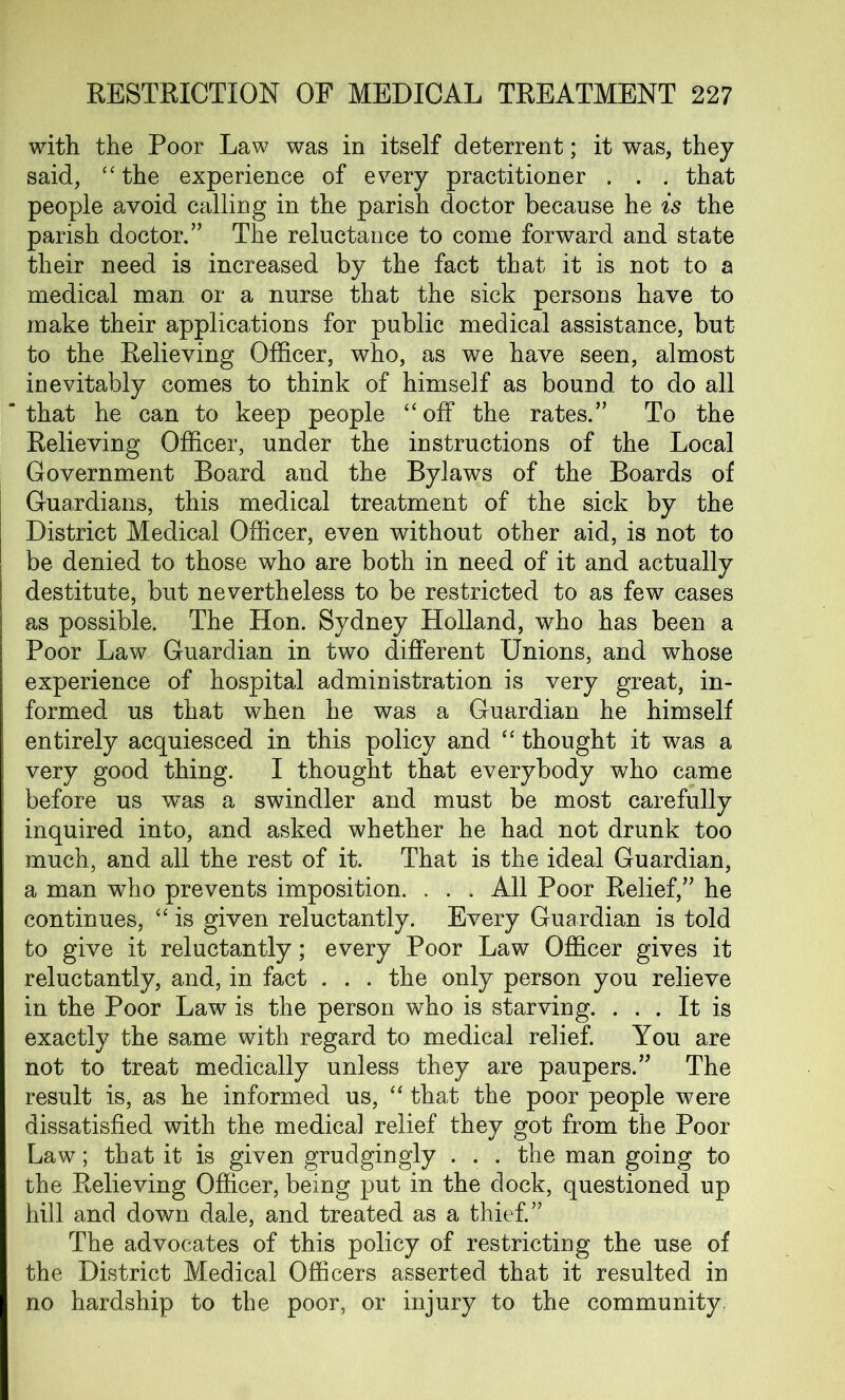 with the Poor Law was in itself deterrent; it was, they said, “the experience of every practitioner . . . that people avoid calling in the parish doctor because he is the parish doctor.” The reluctance to come forward and state their need is increased by the fact that it is not to a medical man or a nurse that the sick persons have to make their applications for public medical assistance, but to the Eelieving Officer, who, as we have seen, almost inevitably comes to think of himself as bound to do all that he can to keep people “off the rates.” To the Eelieving Officer, under the instructions of the Local Government Board and the Bylaws of the Boards of Guardians, this medical treatment of the sick by the District Medical Officer, even without other aid, is not to be denied to those who are both in need of it and actually destitute, but nevertheless to be restricted to as few cases as possible. The Hon. Sydney Holland, who has been a Poor Law Guardian in two different Unions, and whose experience of hospital administration is very great, in- formed us that when he was a Guardian he himself entirely acquiesced in this policy and “ thought it was a very good thing. I thought that everybody who came before us was a swindler and must be most carefully inquired into, and asked whether he had not drunk too much, and all the rest of it. That is the ideal Guardian, a man who prevents imposition. . . . All Poor Belief,” he continues, “ is given reluctantly. Every Guardian is told to give it reluctantly; every Poor Law Officer gives it reluctantly, and, in fact . . . the only person you relieve in the Poor Law is the person who is starving. ... It is exactly the same with regard to medical relief. You are not to treat medically unless they are paupers.” The result is, as he informed us, “that the poor people were dissatisfied with the medical relief they got from the Poor Law; that it is given grudgingly . . . the man going to the Eelieving Officer, being put in the dock, questioned up hill and down dale, and treated as a thief.” The advocates of this policy of restricting the use of the District Medical Officers asserted that it resulted in no hardship to the poor, or injury to the community