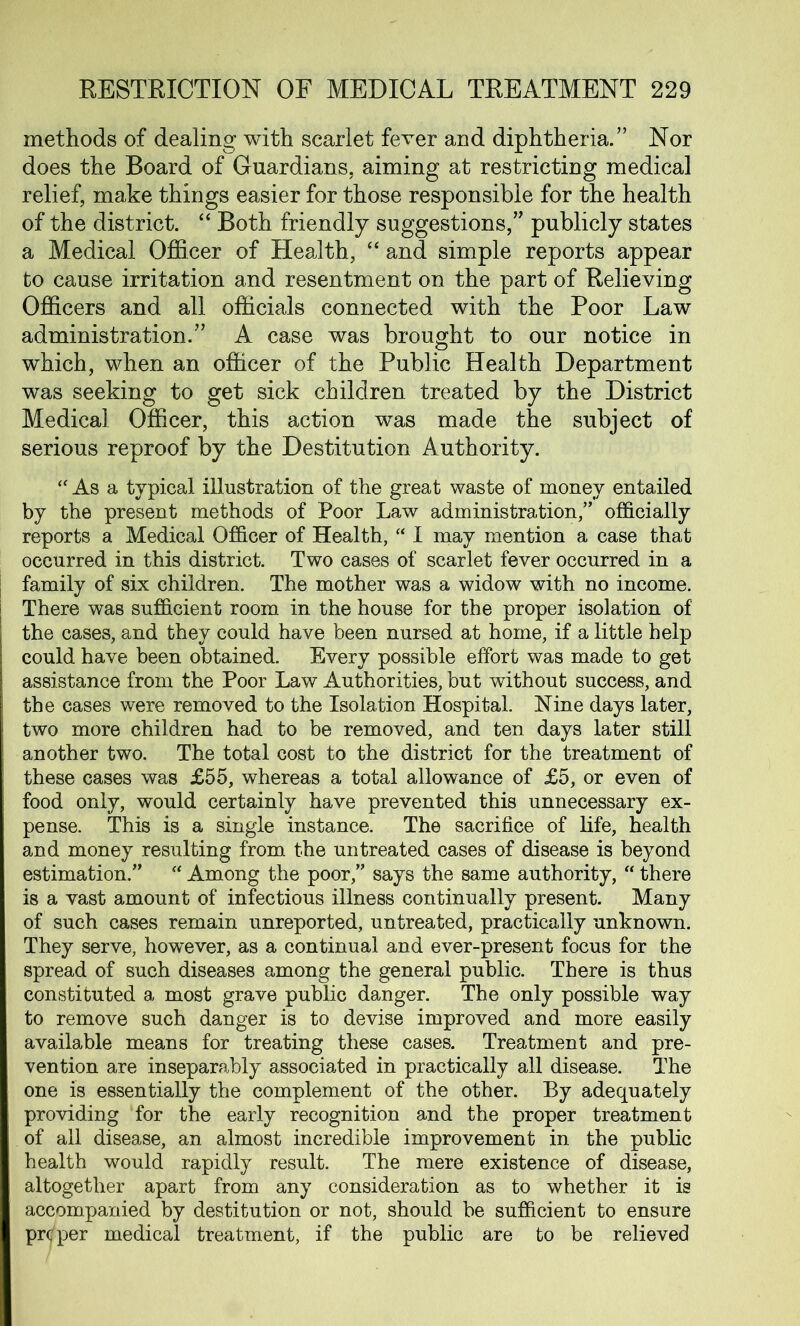 methods of dealing with scarlet fever and diphtheria.” Nor does the Board of Guardians, aiming at restricting medical relief, make things easier for those responsible for the health of the district. “ Both friendly suggestions,” publicly states a Medical Officer of Health, “ and simple reports appear to cause irritation and resentment on the part of Relieving Officers and all officials connected with the Poor Law administration.” A case was brought to our notice in which, when an officer of the Public Health Department was seeking to get sick children treated by the District Medical Officer, this action was made the subject of serious reproof by the Destitution Authority. “ As a typical illustration of the great waste of money entailed by the present methods of Poor Law administration,” officially reports a Medical Officer of Health, “ I may mention a case that occurred in this district. Two cases of scarlet fever occurred in a family of six children. The mother was a widow with no income. There was sufficient room in the house for the proper isolation of the cases, and they could have been nursed at home, if a little help could have been obtained. Every possible effort was made to get assistance from the Poor Law Authorities, but without success, and the cases were removed to the Isolation Hospital. Nine days later, two more children had to be removed, and ten days later still another two. The total cost to the district for the treatment of these cases was £55, whereas a total allowance of £5, or even of food only, would certainly have prevented this unnecessary ex- pense. This is a single instance. The sacrifice of life, health and money resulting from the untreated cases of disease is beyond estimation.” “ Among the poor,” says the same authority, “ there is a vast amount of infectious illness continually present. Many of such cases remain unreported, untreated, practically unknown. They serve, however, as a continual and ever-present focus for the spread of such diseases among the general public. There is thus constituted a most grave public danger. The only possible way to remove such danger is to devise improved and more easily available means for treating these cases. Treatment and pre- vention are inseparably associated in practically all disease. The one is essentially the complement of the other. By adequately providing for the early recognition and the proper treatment of all disease, an almost incredible improvement in the public health would rapidly result. The mere existence of disease, altogether apart from any consideration as to whether it is accompanied by destitution or not, should be sufficient to ensure proper medical treatment, if the public are to be relieved