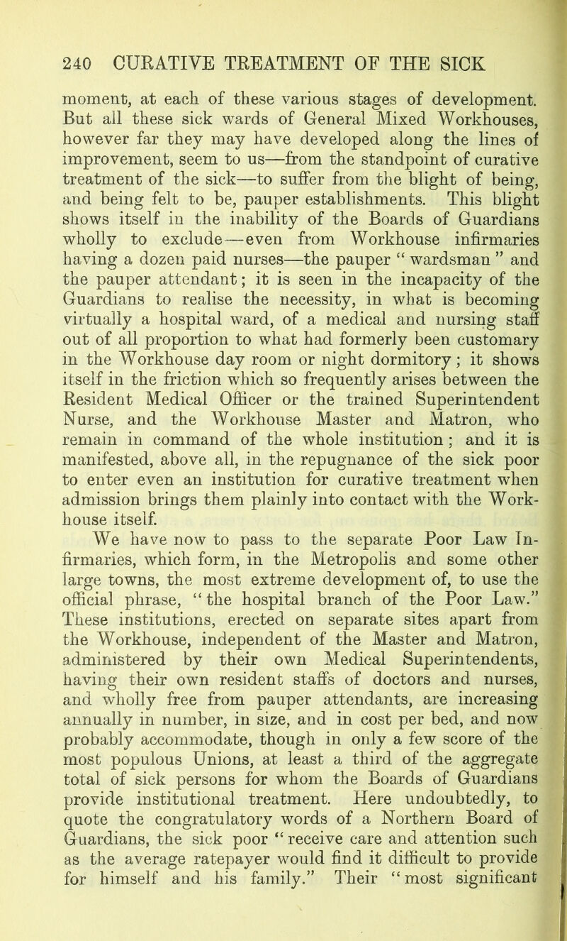 moment, at each of these various stages of development. But all these sick wards of General Mixed Workhouses, however far they may have developed along the lines of improvement, seem to us—from the standpoint of curative treatment of the sick—to suffer from the blight of being, and being felt to be, pauper establishments. This blight shows itself in the inability of the Boards of Guardians wholly to exclude—even from Workhouse infirmaries having a dozen paid nurses—the pauper “ wardsman ” and the pauper attendant; it is seen in the incapacity of the Guardians to realise the necessity, in what is becoming virtually a hospital ward, of a medical and nursing staff out of all proportion to what had formerly been customary in the Workhouse day room or night dormitory; it shows itself in the friction which so frequently arises between the Resident Medical Officer or the trained Superintendent Nurse, and the Workhouse Master and Matron, who remain in command of the whole institution ; and it is manifested, above all, in the repugnance of the sick poor to enter even an institution for curative treatment when admission brings them plainly into contact with the Work- house itself. We have now to pass to the separate Poor Law In- firmaries, which form, in the Metropolis and some other large towns, the most extreme development of, to use the official phrase, “ the hospital branch of the Poor Law.” These institutions, erected on separate sites apart from the Workhouse, independent of the Master and Matron, administered by their own Medical Superintendents, having their own resident staffs of doctors and nurses, and wholly free from pauper attendants, are increasing annually in number, in size, and in cost per bed, and now probably accommodate, though in only a few score of the most populous Unions, at least a third of the aggregate total of sick persons for whom the Boards of Guardians provide institutional treatment. Here undoubtedly, to quote the congratulatory words of a Northern Board of Guardians, the sick poor “ receive care and attention such as the average ratepayer would find it difficult to provide for himself and his family.” Their “ most significant