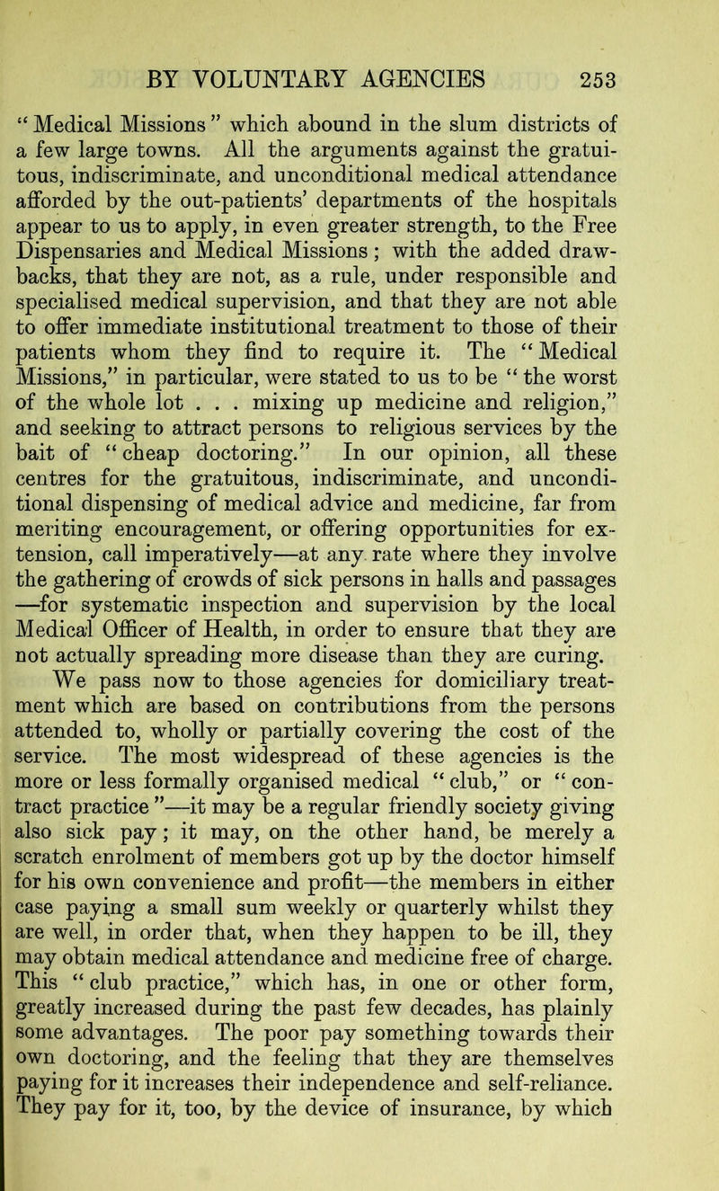 “ Medical Missions ” which abound in the slum districts of a few large towns. All the arguments against the gratui- tous, indiscriminate, and unconditional medical attendance afforded by the out-patients’ departments of the hospitals appear to us to apply, in even greater strength, to the Free Dispensaries and Medical Missions; with the added draw- backs, that they are not, as a rule, under responsible and specialised medical supervision, and that they are not able to offer immediate institutional treatment to those of their patients whom they find to require it. The “ Medical Missions,” in particular, were stated to us to be “ the worst of the whole lot . . . mixing up medicine and religion,” and seeking to attract persons to religious services by the bait of “ cheap doctoring.” In our opinion, all these centres for the gratuitous, indiscriminate, and uncondi- tional dispensing of medical advice and medicine, far from meriting encouragement, or offering opportunities for ex- tension, call imperatively—at any. rate where they involve the gathering of crowds of sick persons in halls and passages —for systematic inspection and supervision by the local Medical Officer of Health, in order to ensure that they are not actually spreading more disease than they are curing. We pass now to those agencies for domiciliary treat- ment which are based on contributions from the persons attended to, wholly or partially covering the cost of the service. The most widespread of these agencies is the more or less formally organised medical “club,” or “con- tract practice ”—it may be a regular friendly society giving also sick pay; it may, on the other hand, be merely a scratch enrolment of members got up by the doctor himself for his own convenience and profit—the members in either case paying a small sum weekly or quarterly whilst they are well, in order that, when they happen to be ill, they may obtain medical attendance and. medicine free of charge. This “ club practice,” which has, in one or other form, greatly increased during the past few decades, has plainly some advantages. The poor pay something towards their own doctoring, and the feeling that they are themselves paying for it increases their independence and self-reliance. They pay for it, too, by the device of insurance, by which