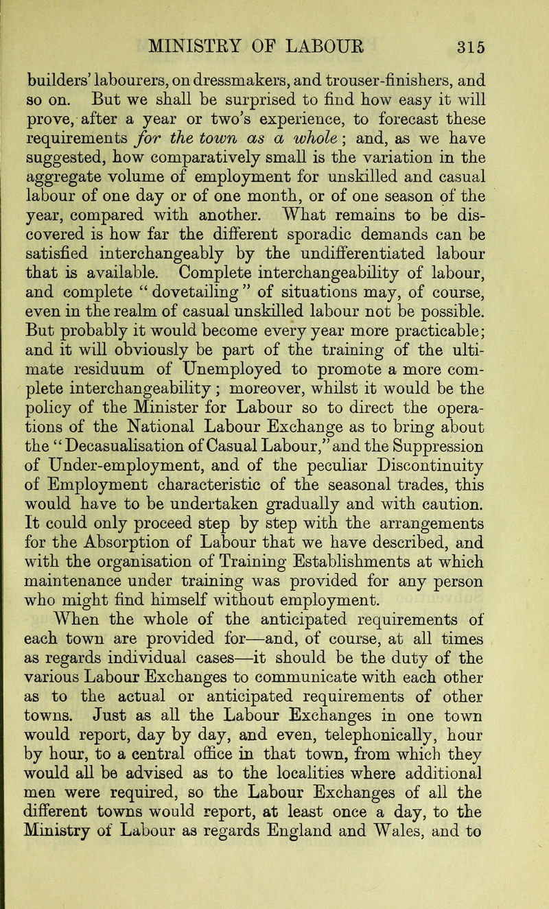 builders’ labourers, on dressmakers, and trouser-finishers, and so on. But we shall be surprised to find how easy it will prove, after a year or two’s experience, to forecast these requirements for the town as a whole; and, as we have suggested, how comparatively small is the variation in the aggregate volume of employment for unskilled and casual labour of one day or of one month, or of one season of the year, compared with another. What remains to be dis- covered is how far the different sporadic demands can be satisfied interchangeably by the undifferentiated labour that is available. Complete interchangeability of labour, and complete “ dovetailing ” of situations may, of course, even in the realm of casual unskilled labour not be possible. But probably it would become every year more practicable; and it will obviously be part of the training of the ulti- mate residuum of Unemployed to promote a more com- plete interchangeability; moreover, whilst it would be the policy of the Minister for Labour so to direct the opera- tions of the National Labour Exchange as to bring about the “ Decasualisation of Casual Labour,” and the Suppression of Under-employment, and of the peculiar Discontinuity of Employment characteristic of the seasonal trades, this would have to be undertaken gradually and with caution. It could only proceed step by step with the arrangements for the Absorption of Labour that we have described, and with the organisation of Training Establishments at which maintenance under training was provided for any person who might find himself without employment. When the whole of the anticipated requirements of each town are provided for—and, of course, at all times as regards individual cases—it should be the duty of the various Labour Exchanges to communicate with each other as to the actual or anticipated requirements of other towns. Just as all the Labour Exchanges in one town would report, day by day, and even, telephonically, hour by hour, to a central office in that town, from which they would all be advised as to the localities where additional men were required, so the Labour Exchanges of all the different towns would report, at least once a day, to the Ministry of Labour as regards England and Wales, and to