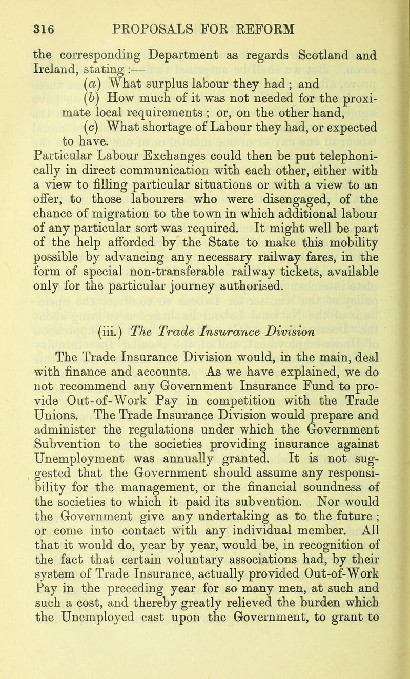 the corresponding Department as regards Scotland and Ireland, stating :— (a) What surplus labour they had ; and (b) How much of it was not needed for the proxi- mate local requirements ; or, on the other hand, (c) What shortage of Labour they had, or expected to have. Particular Labour Exchanges could then be put telephoni- cally in direct communication with each other, either with a view to filling particular situations or with a view to an offer, to those labourers who were disengaged, of the chance of migration to the town in which additional labour of any particular sort was required. It might well be part of the help afforded by the State to make this mobility possible by advancing any necessary railway fares, in the form of special non-transferable railway tickets, available only for the particular journey authorised. (iii.) The Trade Insurance Division The Trade Insurance Division would, in the main, deal with finance and accounts. As we have explained, we do not recommend any Government Insurance Fund to pro- vide Out-of-Work Pay in competition with the Trade Unions. The Trade Insurance Division would prepare and administer the regulations under which the Government Subvention to the societies providing insurance against Unemployment was annually granted. It is not sug- gested that the Government should assume any responsi- bility for the management, or the financial soundness of the societies to which it paid its subvention. Nor would the Government give any undertaking as to the future ; or come into contact with any individual member. All that it would do, year by year, would be, in recognition of the fact that certain voluntary associations had, by their system of Trade Insurance, actually provided Out-of-Work Pay in the preceding year for so many men, at such and such a cost, and thereby greatly relieved the burden which the Unemployed cast upon the Government, to grant to