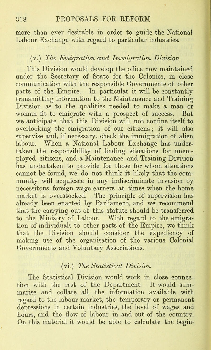 more than ever desirable in order to guide the National Labour Exchange with regard to particular industries. (v.) The Emigration and Immigration Division This Division would develop the office novr maintained under the Secretary of State for the Colonies, in close communication with the responsible Governments of other parts of the Empire. In particular it will be constantly transmitting information to the Maintenance and Training Division as to the qualities needed to make a man or woman fit to emigrate with a prospect of success. But we anticipate that this Division will not confine itself to overlooking the emigration of our citizens; it will also supervise and, if necessary, check the immigration of alien labour. When a National Labour Exchange has under- taken the responsibility of finding situations for unem- ployed citizens, and a Maintenance and Training Division has undertaken to provide for those for whom situations cannot be found, we do not think it likely that the com- munity will acquiesce in any indiscriminate invasion by necessitous foreign wage-earners at times when the home market is overstocked. The principle of supervision has already been enacted by Parliament, and we recommend that the carrying out of this statute should be transferred to the Ministry of Labour. With regard to the emigra- tion of individuals to other parts of the Empire, we think that the Division should consider the expediency of making use of the organisation of the various Colonial Governments and Voluntary Associations. (vi.) The Statistical Division The Statistical Division would work in close connec- tion with the rest of the Department. It would sum- marise and collate all the information available with regard to the labour market, the temporary or permanent depressions in certain industries, the level of wages and hours, and the flow of labour in and out of the country. On this material it would be able to calculate the begin-