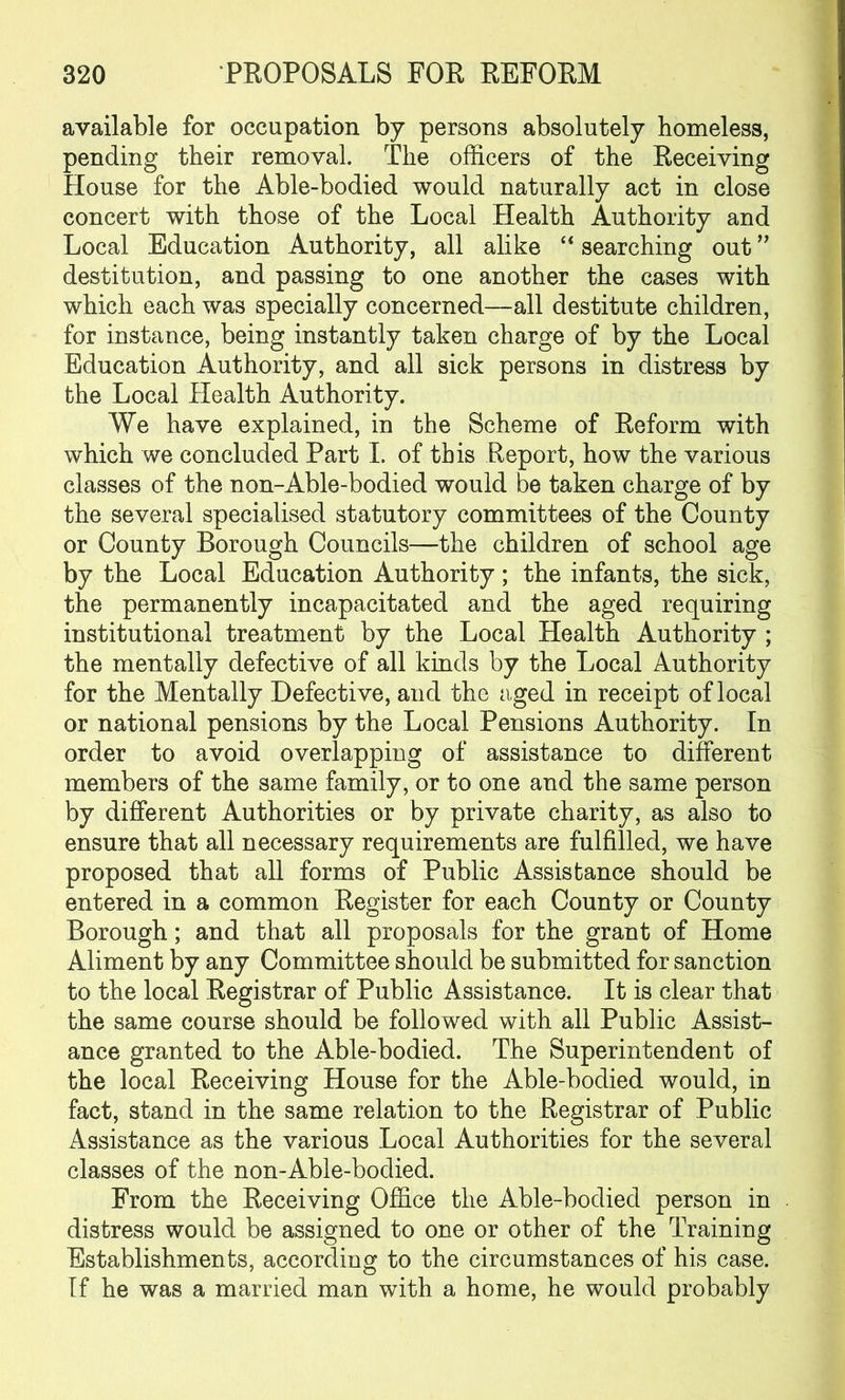 available for occupation by persons absolutely homeless, pending their removal. The officers of the Receiving House for the Able-bodied would naturally act in close concert with those of the Local Health Authority and Local Education Authority, all alike “ searching out ” destitution, and passing to one another the cases with which each was specially concerned—all destitute children, for instance, being instantly taken charge of by the Local Education Authority, and all sick persons in distress by the Local Health Authority. We have explained, in the Scheme of Reform with which we concluded Part I. of this Report, how the various classes of the non-Able-bodied would be taken charge of by the several specialised statutory committees of the County or County Borough Councils—the children of school age by the Local Education Authority; the infants, the sick, the permanently incapacitated and the aged requiring institutional treatment by the Local Health Authority ; the mentally defective of all kinds by the Local Authority for the Mentally Defective, and the aged in receipt of local or national pensions by the Local Pensions Authority. In order to avoid overlapping of assistance to different members of the same family, or to one and the same person by different Authorities or by private charity, as also to ensure that all necessary requirements are fulfilled, we have proposed that all forms of Public Assistance should be entered in a common Register for each County or County Borough; and that all proposals for the grant of Home Aliment by any Committee should be submitted for sanction to the local Registrar of Public Assistance. It is clear that the same course should be followed with all Public Assist- ance granted to the Able-bodied. The Superintendent of the local Receiving House for the Able-bodied would, in fact, stand in the same relation to the Registrar of Public Assistance as the various Local Authorities for the several classes of the non-Able-bodied. From the Receiving Office the Able-bodied person in distress would be assigned to one or other of the Training Establishments, according to the circumstances of his case. If he was a married man with a home, he would probably
