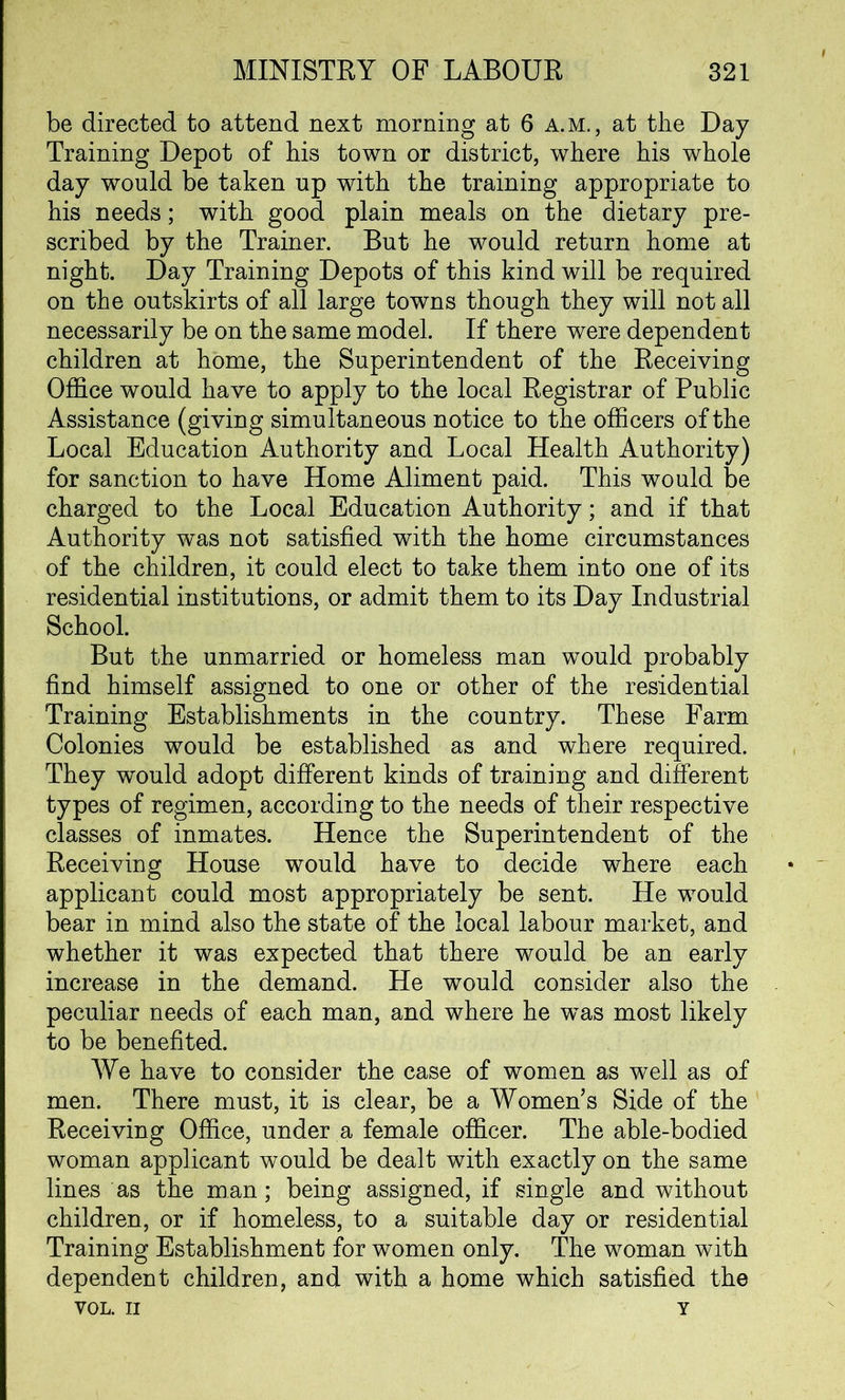 be directed to attend next morning at 6 a.m., at the Day Training Depot of his town or district, where his whole day would be taken up with the training appropriate to his needs; with good plain meals on the dietary pre- scribed by the Trainer. But he would return home at night. Day Training Depots of this kind will be required on the outskirts of all large towns though they will not all necessarily be on the same model. If there were dependent children at home, the Superintendent of the Receiving Office would have to apply to the local Registrar of Public Assistance (giving simultaneous notice to the officers of the Local Education Authority and Local Health Authority) for sanction to have Home Aliment paid. This would be charged to the Local Education Authority; and if that Authority was not satisfied with the home circumstances of the children, it could elect to take them into one of its residential institutions, or admit them to its Day Industrial School. But the unmarried or homeless man would probably find himself assigned to one or other of the residential Training Establishments in the country. These Farm Colonies would be established as and where required. They would adopt different kinds of training and different types of regimen, according to the needs of their respective classes of inmates. Hence the Superintendent of the Receiving House would have to decide where each applicant could most appropriately be sent. He would bear in mind also the state of the local labour market, and whether it was expected that there would be an early increase in the demand. He would consider also the peculiar needs of each man, and where he was most likely to be benefited. We have to consider the case of women as well as of men. There must, it is clear, be a Women’s Side of the Receiving Office, under a female officer. The able-bodied woman applicant would be dealt with exactly on the same lines as the man; being assigned, if single and without children, or if homeless, to a suitable day or residential Training Establishment for women only. The woman with dependent children, and with a home which satisfied the VOL. II Y