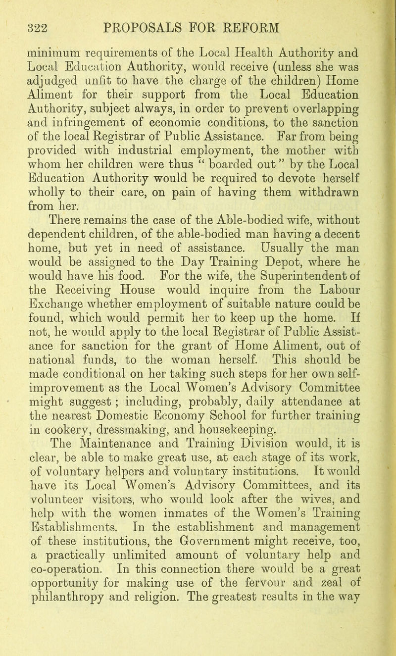 minimum requirements of the Local Health Authority and Local Education Authority, would receive (unless she was adjudged unfit to have the charge of the children) Home Aliment for their support from the Local Education Authority, subject always, in order to prevent overlapping and infringement of economic conditions, to the sanction of the local Registrar of Public Assistance. Far from being provided with industrial employment, the mother with whom her children were thus “ boarded out ” by the Local Education Authority would be required to devote herself wholly to their care, on pain of having them withdrawn from her. There remains the case of the Able-bodied wife, without dependent children, of the able-bodied man having a decent home, but yet in need of assistance. Usually the man would be assigned to the Day Training Depot, where he would have his food. For the wife, the Superintendent of the Receiving House would inquire from the Labour Exchange whether employment of suitable nature could be found, which would permit her to keep up the home. If not, he would apply to the local Registrar of Public Assist- ance for sanction for the grant of Home Aliment, out of national funds, to the woman herself. This should be made conditional on her taking such steps for her own self- improvement as the Local Women’s Advisory Committee might suggest ; including, probably, daily attendance at the nearest Domestic Economy School for further training in cookery, dressmaking, and housekeeping. The Maintenance and Training Division would, it is clear, be able to make great use, at each stage of its work, of voluntary helpers and voluntary institutions. It would have its Local Womens Advisory Committees, and its volunteer visitors, who would look after the wives, and help with the women inmates of the Women’s Training Establishments. In the establishment and management of these institutions, the Government might receive, too, a practically unlimited amount of voluntary help and co-operation. In this connection there would be a great opportunity for making use of the fervour and zeal of philanthropy and religion. The greatest results in the way