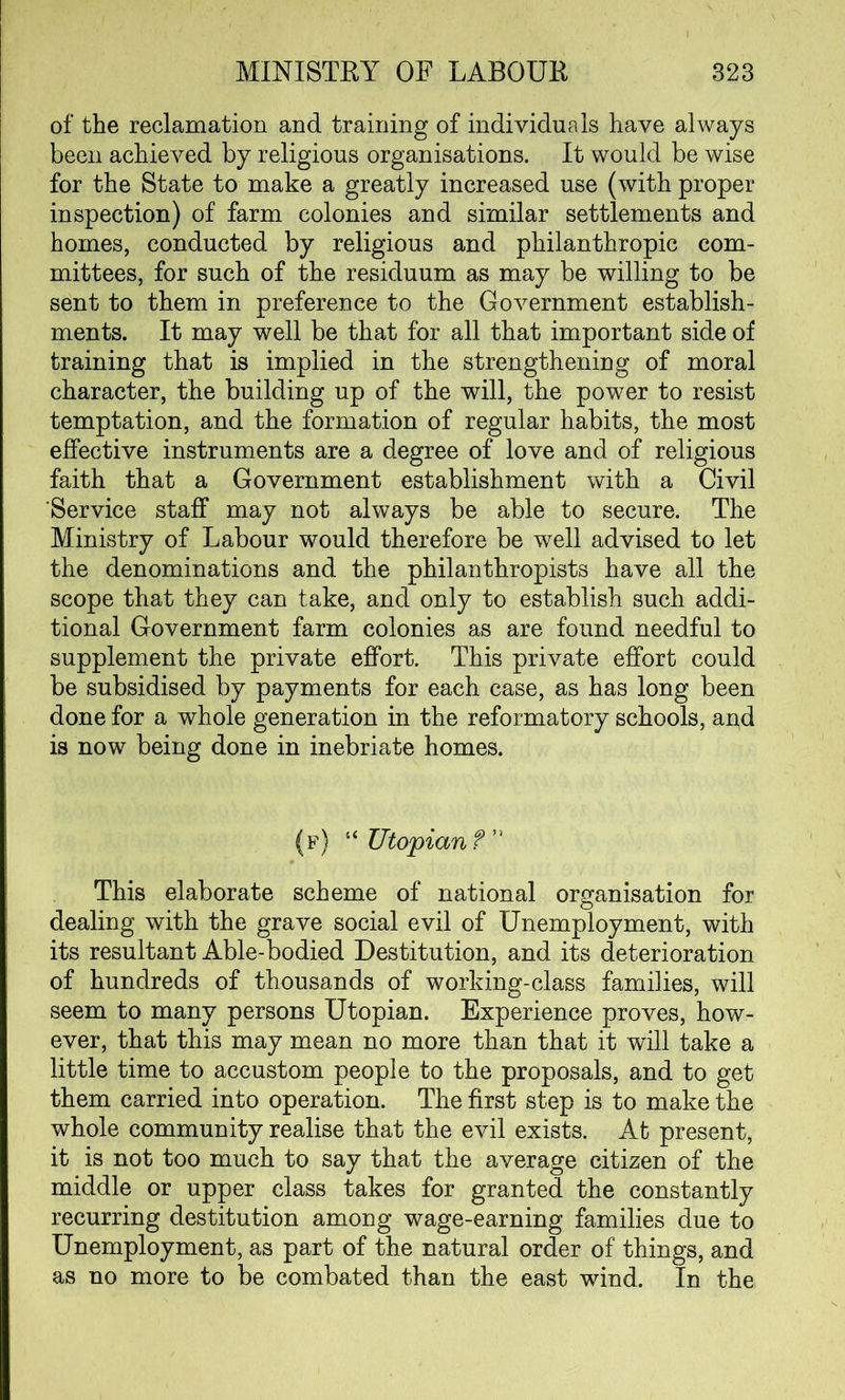 of the reclamation and training of individuals have always been achieved by religious organisations. It would be wise for the State to make a greatly increased use (with proper inspection) of farm colonies and similar settlements and homes, conducted by religious and philanthropic com- mittees, for such of the residuum as may be willing to be sent to them in preference to the Government establish- ments. It may well be that for all that important side of training that is implied in the strengthening of moral character, the building up of the will, the power to resist temptation, and the formation of regular habits, the most effective instruments are a degree of love and of religious faith that a Government establishment with a Civil Service staff may not always be able to secure. The Ministry of Labour would therefore be well advised to let the denominations and the philanthropists have all the scope that they can take, and only to establish such addi- tional Government farm colonies as are found needful to supplement the private effort. This private effort could be subsidised by payments for each case, as has long been done for a whole generation in the reformatory schools, anR is now being done in inebriate homes. (f) “Utopian ?” This elaborate scheme of national organisation for dealing with the grave social evil of Unemployment, with its resultant Able-bodied Destitution, and its deterioration of hundreds of thousands of working-class families, will seem to many persons Utopian. Experience proves, how- ever, that this may mean no more than that it will take a little time to accustom people to the proposals, and to get them carried into operation. The first step is to make the whole community realise that the evil exists. At present, it is not too much to say that the average citizen of the middle or upper class takes for granted the constantly recurring destitution among wage-earning families due to Unemployment, as part of the natural order of things, and as no more to be combated than the east wind. In the