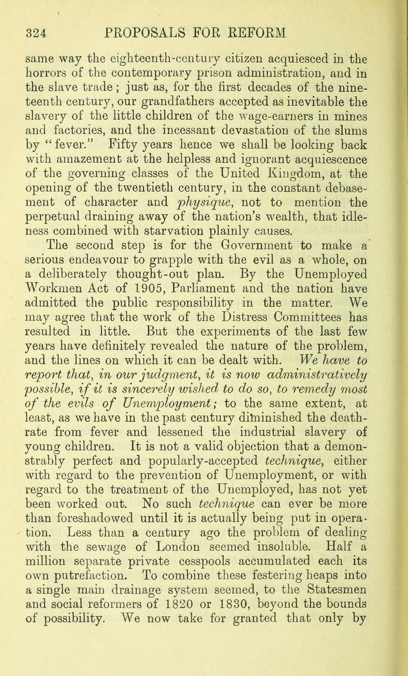 same way the eighteenth-century citizen acquiesced in the horrors of the contemporary prison administration, and in the slave trade; just as, for the first decades of the nine- teenth century, our grandfathers accepted as inevitable the slavery of the little children of the wage-earners in mines and factories, and the incessant devastation of the slums by “fever.” Fifty years hence we shall be looking back with amazement at the helpless and ignorant acquiescence of the governing classes of the United Kingdom, at the opening of the twentieth century, in the constant debase- ment of character and physique, not to mention the perpetual draining away of the nation's wealth, that idle- ness combined with starvation plainly causes. The second step is for the Government to make a serious endeavour to grapple with the evil as a whole, on a deliberately thought-out plan. By the Unemployed Workmen Act of 1905, Parliament and the nation have admitted the public responsibility in the matter. We may agree that the work of the Distress Committees has resulted in little. But the experiments of the last few years have definitely revealed the nature of the problem, and the lines on which it can be dealt with. We have to report that, in our judgment, it is now administratively possible, if it is sincerely wished to do so, to remedy most of the evils of Unemployment; to the same extent, at least, as we have in the past century diminished the death- rate from fever and lessened the industrial slavery of young children. It is not a valid objection that a demon- strably perfect and popularly-accepted technique, either with regard to the prevention of Unemployment, or with regard to the treatment of the Unemployed, has not yet been worked out. No such technique can ever be more than foreshadowed until it is actually being put in opera- tion. Less than a century ago the problem of dealing with the sewage of London seemed insoluble. Half a million separate private cesspools accumulated each its own putrefaction. To combine these festering heaps into a single main drainage system seemed, to the Statesmen and social reformers of 1820 or 1830, beyond the bounds of possibility. We now take for granted that only by