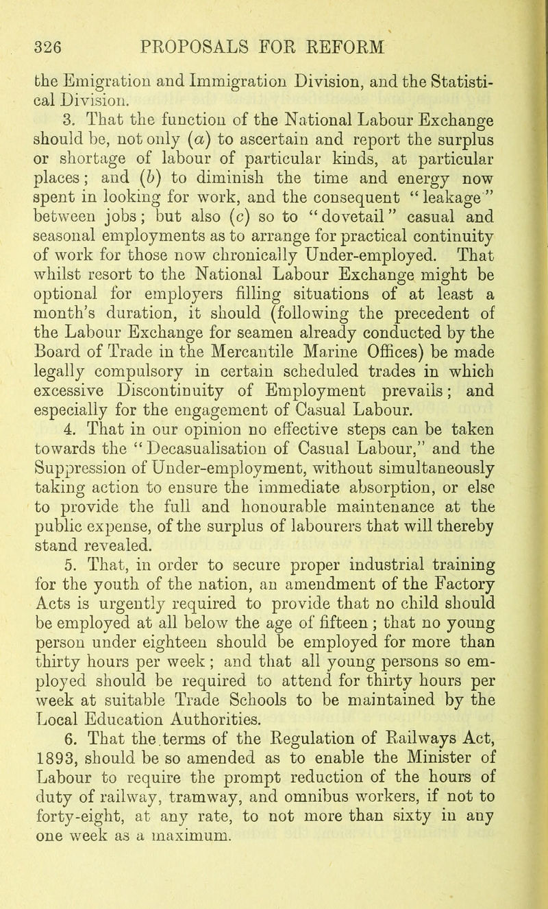 the Emigration and Immigration Division, and the Statisti- cal Division. 3. That the function of the National Labour Exchange should be, not only (a) to ascertain and report the surplus or shortage of labour of particular kinds, at particular places; and (b) to diminish the time and energy now spent in looking for work, and the consequent “ leakage ” between jobs; but also (c) so to “dovetail” casual and seasonal employments as to arrange for practical continuity of work for those now chronically Under-employed. That whilst resort to the National Labour Exchange might be optional for employers filling situations of at least a month’s duration, it should (following the precedent of the Labour Exchange for seamen already conducted by the Board of Trade in the Mercantile Marine Offices) be made legally compulsory in certain scheduled trades in which excessive Discontinuity of Employment prevails; and especially for the engagement of Casual Labour. 4. That in our opinion no effective steps can be taken towards the “ Decasualisation of Casual Labour,” and the Suppression of Under-employment, without simultaneously taking action to ensure the immediate absorption, or else to provide the full and honourable maintenance at the public expense, of the surplus of labourers that will thereby stand revealed. 5. That, in order to secure proper industrial training for the youth of the nation, an amendment of the Factory Acts is urgently required to provide that no child should be employed at all below the age of fifteen; that no young person under eighteen should be employed for more than thirty hours per week; and that all young persons so em- ployed should be required to attend for thirty hours per week at suitable Trade Schools to be maintained by the Local Education Authorities. 6. That the. terms of the Regulation of Railways Act, 1893, should be so amended as to enable the Minister of Labour to require the prompt reduction of the hours of duty of railway, tramway, and omnibus workers, if not to forty-eight, at any rate, to not more than sixty in any one week as a maximum.