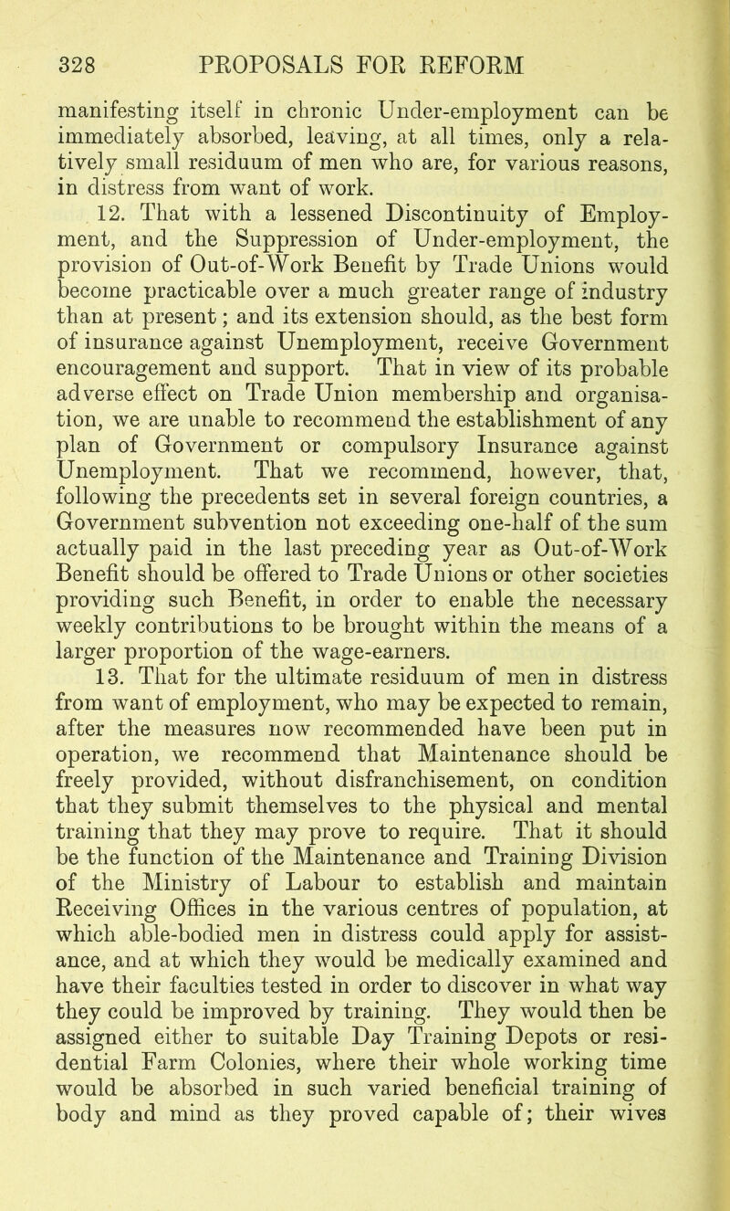 manifesting itself in chronic Under-employment can be immediately absorbed, leaving, at all times, only a rela- tively small residuum of men who are, for various reasons, in distress from want of work. 12. That with a lessened Discontinuity of Employ- ment, and the Suppression of Under-employment, the provision of Out-of-Work Benefit by Trade Unions would become practicable over a much greater range of industry than at present; and its extension should, as the best form of insurance against Unemployment, receive Government encouragement and support. That in view of its probable adverse effect on Trade Union membership and organisa- tion, we are unable to recommend the establishment of any plan of Government or compulsory Insurance against Unemployment. That we recommend, however, that, following the precedents set in several foreign countries, a Government subvention not exceeding one-half of the sum actually paid in the last preceding year as Out-of-Work Benefit should be offered to Trade Unions or other societies providing such Benefit, in order to enable the necessary weekly contributions to be brought within the means of a larger proportion of the wage-earners. 13. That for the ultimate residuum of men in distress from want of employment, who may be expected to remain, after the measures now recommended have been put in operation, we recommend that Maintenance should be freely provided, without disfranchisement, on condition that they submit themselves to the physical and mental training that they may prove to require. That it should be the function of the Maintenance and Training Division of the Ministry of Labour to establish and maintain Receiving Offices in the various centres of population, at which able-bodied men in distress could apply for assist- ance, and at which they would be medically examined and have their faculties tested in order to discover in what way they could be improved by training. They would then be assigned either to suitable Day Training Depots or resi- dential Farm Colonies, where their whole working time would be absorbed in such varied beneficial training of body and mind as they proved capable of; their wives