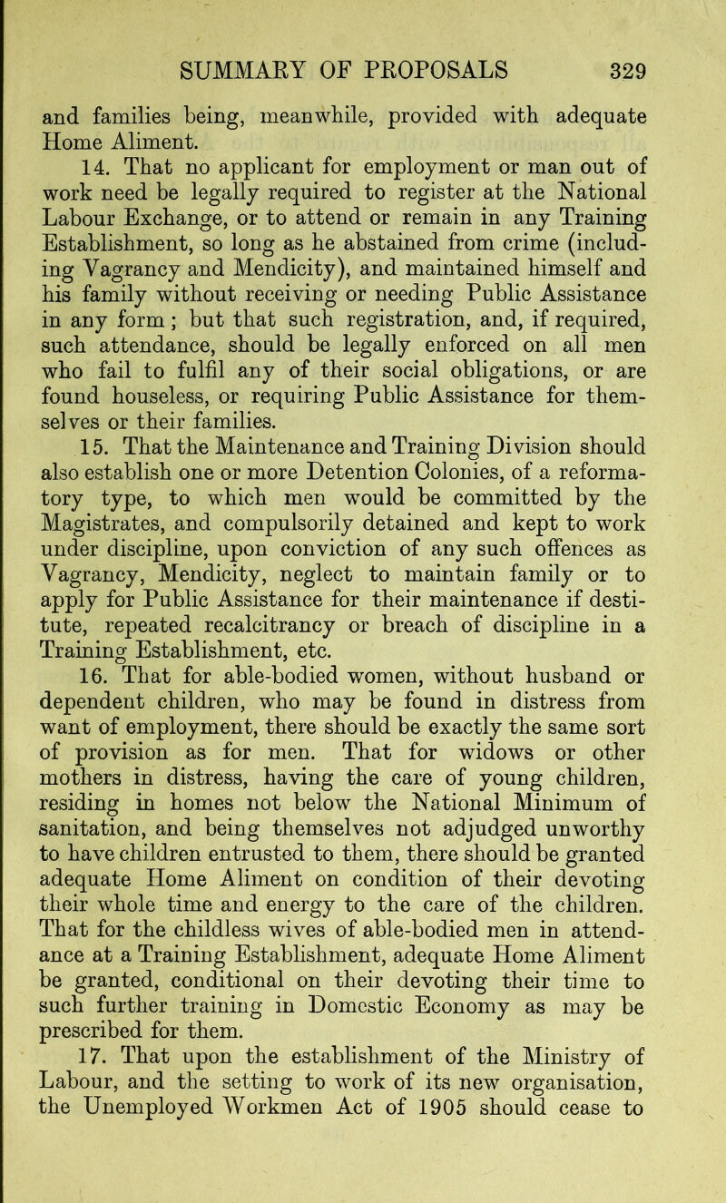 and families being, meanwhile, provided with adequate Home Aliment. 14. That no applicant for employment or man out of work need be legally required to register at the National Labour Exchange, or to attend or remain in any Training Establishment, so long as he abstained from crime (includ- ing Vagrancy and Mendicity), and maintained himself and his family without receiving or needing Public Assistance in any form; but that such registration, and, if required, such attendance, should be legally enforced on all men who fail to fulfil any of their social obligations, or are found houseless, or requiring Public Assistance for them- selves or their families. 15. That the Maintenance and Training Division should also establish one or more Detention Colonies, of a reforma- tory type, to which men would be committed by the Magistrates, and compulsorily detained and kept to work under discipline, upon conviction of any such offences as Vagrancy, Mendicity, neglect to maintain family or to apply for Public Assistance for their maintenance if desti- tute, repeated recalcitrancy or breach of discipline in a Training Establishment, etc. 16. That for able-bodied women, without husband or dependent children, who may be found in distress from want of employment, there should be exactly the same sort of provision as for men. That for widows or other mothers in distress, having the care of young children, residing in homes not below the National Minimum of sanitation, and being themselves not adjudged unworthy to have children entrusted to them, there should be granted adequate Home Aliment on condition of their devoting their whole time and energy to the care of the children. That for the childless wives of able-bodied men in attend- ance at a Training Establishment, adequate Home Aliment be granted, conditional on their devoting their time to such further training in Domestic Economy as may be prescribed for them. 17. That upon the establishment of the Ministry of Labour, and the setting to work of its new organisation, the Unemployed Workmen Act of 1905 should cease to