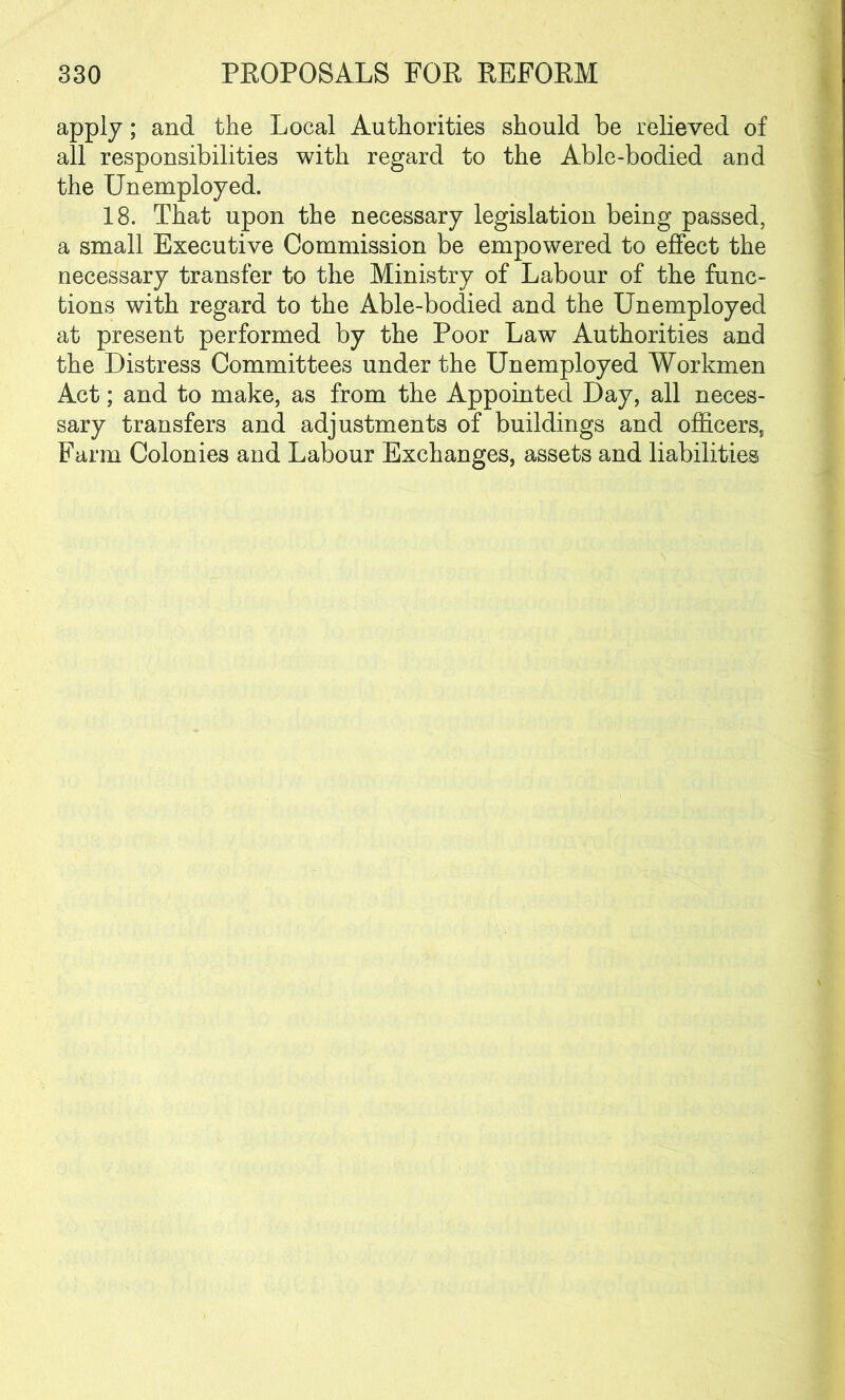 apply; and the Local Authorities should be relieved of all responsibilities with regard to the Able-bodied and the Unemployed. 18. That upon the necessary legislation being passed, a small Executive Commission be empowered to effect the necessary transfer to the Ministry of Labour of the func- tions with regard to the Able-bodied and the Unemployed at present performed by the Poor Law Authorities and the Distress Committees under the Unemployed Workmen Act; and to make, as from the Appointed Day, all neces- sary transfers and adjustments of buildings and officers, Farm Colonies and Labour Exchanges, assets and liabilities