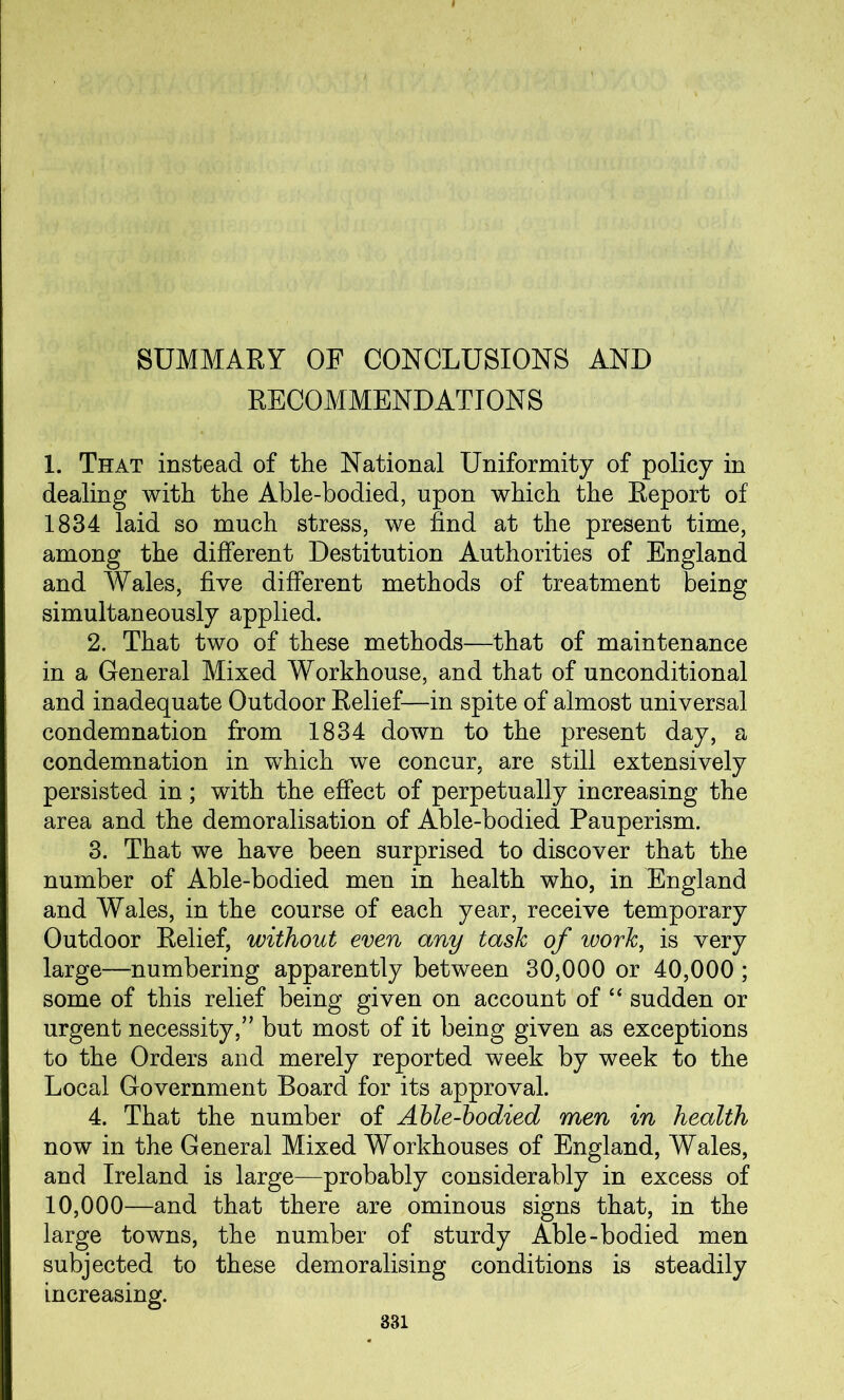 SUMMARY OF CONCLUSIONS AND RECOMMENDATIONS 1. That instead of the National Uniformity of policy in dealing with the Able-bodied, upon which the Report of 1834 laid so much stress, we find at the present time, among the different Destitution Authorities of England and Wales, five different methods of treatment being simultaneously applied. 2. That two of these methods—that of maintenance in a General Mixed Workhouse, and that of unconditional and inadequate Outdoor Relief—in spite of almost universal condemnation from 1834 down to the present day, a condemnation in which we concur, are still extensively persisted in; with the effect of perpetually increasing the area and the demoralisation of Able-bodied Pauperism. 3. That we have been surprised to discover that the number of Able-bodied men in health who, in England and Wales, in the course of each year, receive temporary Outdoor Relief, without even any task of work, is very large—numbering apparently between 30,000 or 40,000; some of this relief being given on account of “ sudden or urgent necessity,” but most of it being given as exceptions to the Orders and merely reported week by week to the Local Government Board for its approval. 4. That the number of Able-bodied men in health now in the General Mixed Workhouses of England, Wales, and Ireland is large—probably considerably in excess of 10,000—and that there are ominous signs that, in the large towns, the number of sturdy Able-bodied men subjected to these demoralising conditions is steadily increasing.