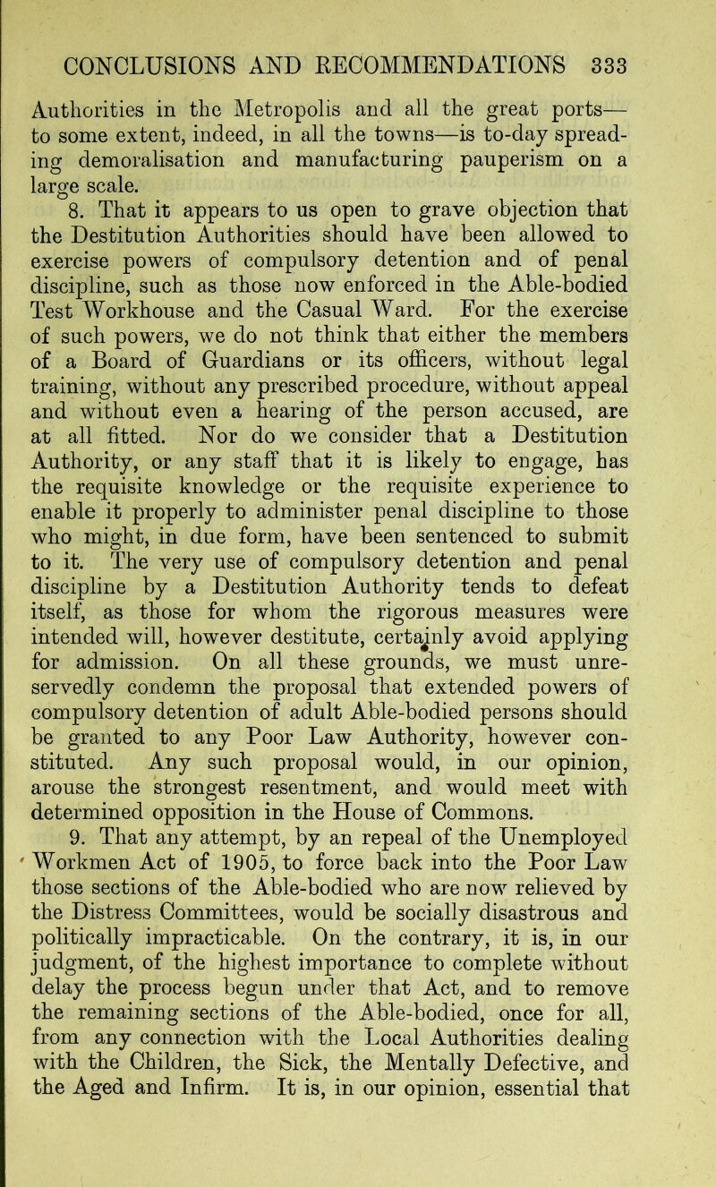 Authorities in the Metropolis and all the great ports— to some extent, indeed, in all the towns—is to-day spread- ing demoralisation and manufacturing pauperism on a large scale. 8. That it appears to us open to grave objection that the Destitution Authorities should have been allowed to exercise powers of compulsory detention and of penal discipline, such as those now enforced in the Able-bodied Test Workhouse and the Casual Ward. For the exercise of such powers, we do not think that either the members of a Board of Guardians or its officers, without legal training, without any prescribed procedure, without appeal and without even a hearing of the person accused, are at all fitted. Nor do we consider that a Destitution Authority, or any staff that it is likely to engage, has the requisite knowledge or the requisite experience to enable it properly to administer penal discipline to those who might, in due form, have been sentenced to submit to it. The very use of compulsory detention and penal discipline by a Destitution Authority tends to defeat itself, as those for whom the rigorous measures were intended will, however destitute, certajnly avoid applying for admission. On all these grounds, we must unre- servedly condemn the proposal that extended powers of compulsory detention of adult Able-bodied persons should be granted to any Poor Law Authority, however con- stituted. Any such proposal would, in our opinion, arouse the strongest resentment, and would meet with determined opposition in the House of Commons. 9. That any attempt, by an repeal of the Unemployed Workmen Act of 1905, to force back into the Poor Law those sections of the Able-bodied who are now relieved by the Distress Committees, would be socially disastrous and politically impracticable. On the contrary, it is, in our judgment, of the highest importance to complete without delay the process begun under that Act, and to remove the remaining sections of the Able-bodied, once for all, from any connection with the Local Authorities dealing with the Children, the Sick, the Mentally Defective, and the Aged and Infirm. It is, in our opinion, essential that
