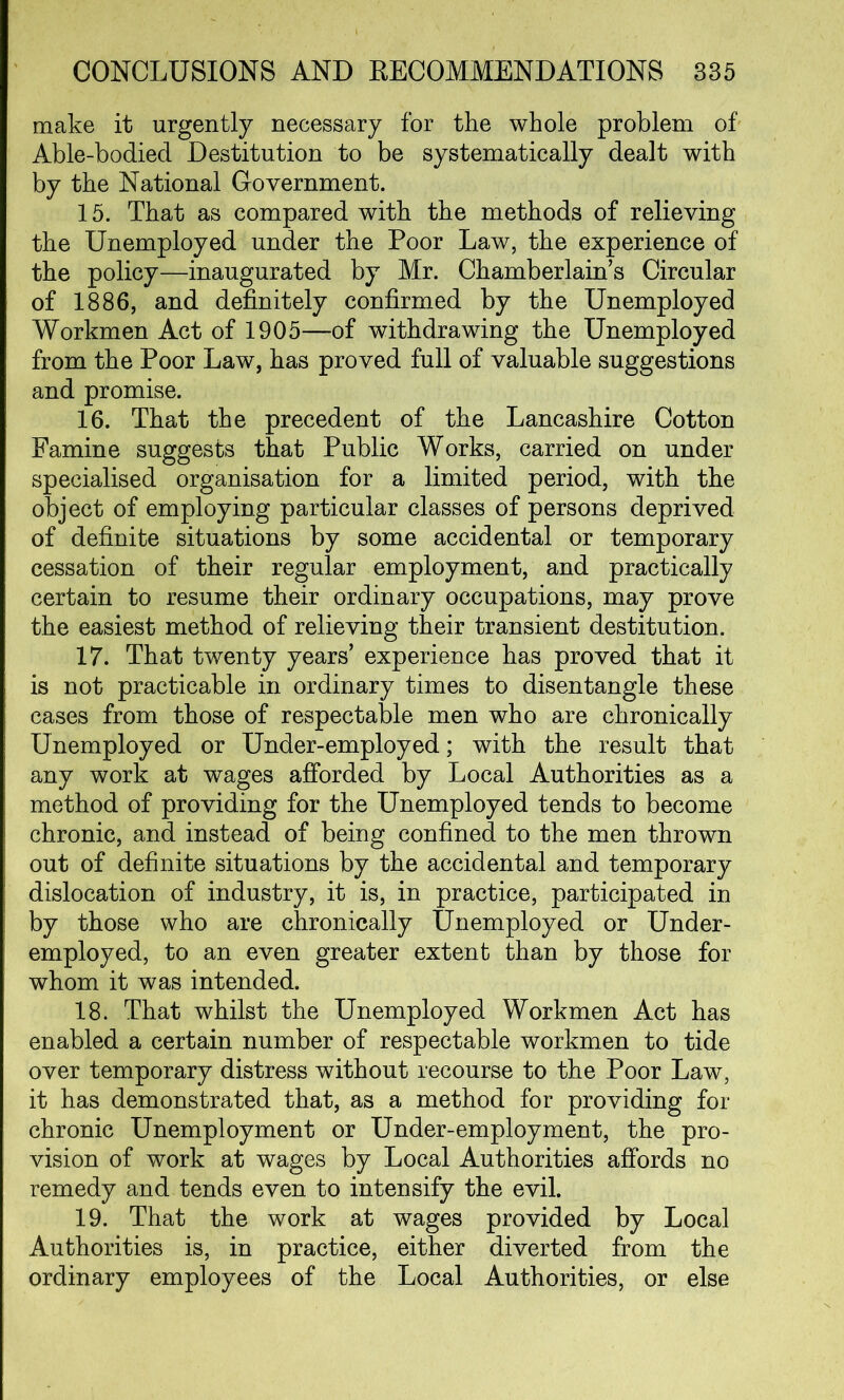 make it urgently necessary for the whole problem of Able-bodied Destitution to be systematically dealt with by the National Government. 15. That as compared with the methods of relieving the Unemployed under the Poor Law, the experience of the policy—inaugurated by Mr. Chamberlains Circular of 1886, and definitely confirmed by the Unemployed Workmen Act of 1905—of withdrawing the Unemployed from the Poor Law, has proved full of valuable suggestions and promise. 16. That the precedent of the Lancashire Cotton Famine suggests that Public Works, carried on under specialised organisation for a limited period, with the object of employing particular classes of persons deprived of definite situations by some accidental or temporary cessation of their regular employment, and practically certain to resume their ordinary occupations, may prove the easiest method of relieving their transient destitution. 17. That twenty years’ experience has proved that it is not practicable in ordinary times to disentangle these cases from those of respectable men who are chronically Unemployed or Under-employed; with the result that any work at wages afforded by Local Authorities as a method of providing for the Unemployed tends to become chronic, and instead of being confined to the men thrown out of definite situations by the accidental and temporary dislocation of industry, it is, in practice, participated in by those who are chronically Unemployed or Under- employed, to an even greater extent than by those for whom it was intended. 18. That whilst the Unemployed Workmen Act has enabled a certain number of respectable workmen to tide over temporary distress without recourse to the Poor Law, it has demonstrated that, as a method for providing for chronic Unemployment or Under-employment, the pro- vision of work at wages by Local Authorities affords no remedy and tends even to intensify the evil. 19. That the work at wages provided by Local Authorities is, in practice, either diverted from the ordinary employees of the Local Authorities, or else