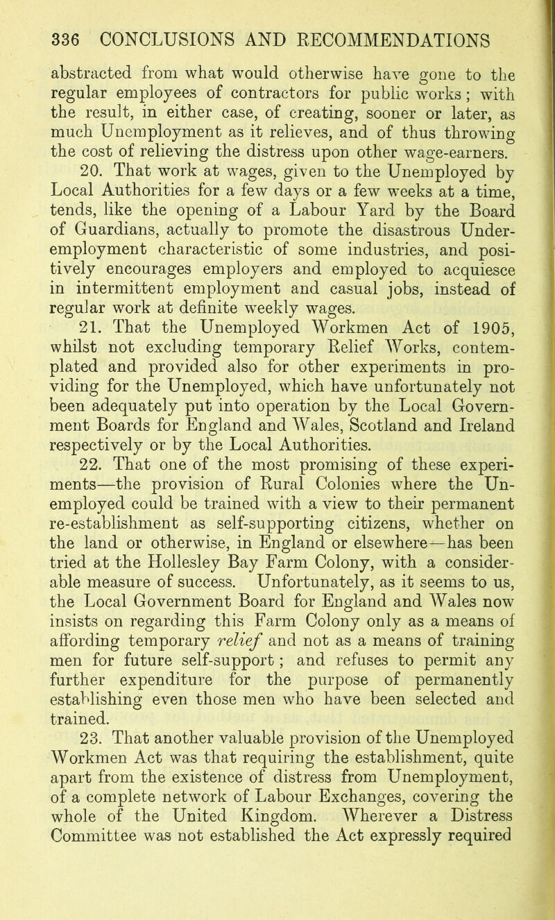 abstracted from what would otherwise have gone to the regular employees of contractors for public works; with the result, in either case, of creating, sooner or later, as much Unemployment as it relieves, and of thus throwing the cost of relieving the distress upon other wage-earners. 20. That work at wages, given to the Unemployed by Local Authorities for a few days or a few weeks at a time, tends, like the opening of a Labour Yard by the Board of Guardians, actually to promote the disastrous Under- employment characteristic of some industries, and posi- tively encourages employers and employed to acquiesce in intermittent employment and casual jobs, instead of regular work at definite weekly wages. 21. That the Unemployed Workmen Act of 1905, whilst not excluding temporary Relief Works, contem- plated and provided also for other experiments in pro- viding for the Unemployed, which have unfortunately not been adequately put into operation by the Local Govern- ment Boards for England and Wales, Scotland and Ireland respectively or by the Local Authorities. 22. That one of the most promising of these experi- ments—the provision of Rural Colonies where the Un- employed could be trained with a view to their permanent re-establishment as self-supporting citizens, whether on the land or otherwise, in England or elsewhere—has been tried at the Hollesley Bay Farm Colony, with a consider- able measure of success. Unfortunately, as it seems to us, the Local Government Board for England and Wales now insists on regarding this Farm Colony only as a means of affording temporary relief and not as a means of training men for future self-support; and refuses to permit any further expenditure for the purpose of permanently establishing even those men who have been selected and trained. 23. That another valuable provision of the Unemployed Workmen Act was that requiring the establishment, quite apart from the existence of distress from Unemployment, of a complete network of Labour Exchanges, covering the whole of the United Kingdom. Wherever a Distress Committee was not established the Act expressly required