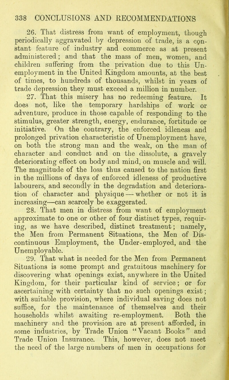 26. That distress from want of employment, though periodically aggravated by depression of trade, is a cpn- stant feature of industry and commerce as at present administered; and that the mass of men, women, and children suffering from the privation due to this Un- employment in the United Kingdom amounts, at the best of times, to hundreds of thousands, whilst in years of trade depression they must exceed a million in number. 27. That this misery has no redeeming feature. It does not, like the temporary hardships of work or adventure, produce in those capable of responding to the stimulus, greater strength, energy, endurance, fortitude or initiative. On the contrary, the enforced idleness and prolonged privation characteristic of Unemployment have, on both the strong man and the weak, on the man of character and conduct and on the dissolute, a gravely deteriorating effect on body and mind, on muscle and will. The magnitude of the loss thus caused to the nation first in the millions of days of enforced idleness of productive labourers, and secondly in the degradation and deteriora- tion of character and physique — whether or not it is increasing—can scarcely be exaggerated. 28. That men in distress from want of employment approximate to one or other of four distinct types, requir- ing, as we have described, distinct treatment; namely, the Men from Permanent Situations, the Men of Dis- continuous Employment, the Under-employed, and the Unemployable. 29. That what is needed for the Men from Permanent Situations is some prompt and gratuitous machinery for discovering what openings exist, anywhere in the United Kingdom, for their particular kind of service; or for ascertaining with certainty that no such openings exist; with suitable provision, where individual saving does not suffice, for the maintenance of themselves and their households whilst awaiting re-employment. Both the machinery and the provision are at present afforded, in some industries, by Trade Union “ Vacant Books ” and Trade Union Insurance. This, however, does not meet the need of the large numbers of men in occupations for