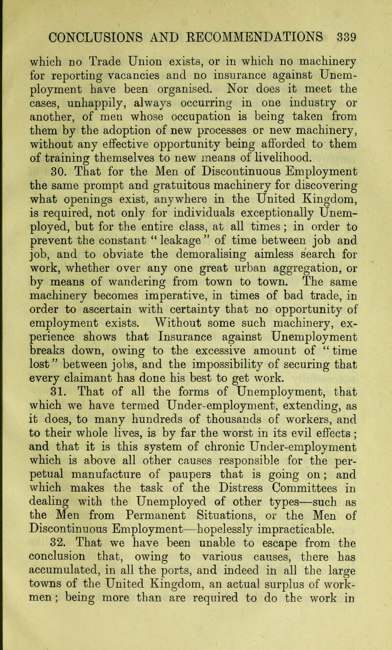 which no Trade Union exists, or in which no machinery for reporting vacancies and no insurance against Unem- ployment have been organised. Nor does it meet the cases, unhappily, always occurring in one industry or another, of men whose occupation is being taken from them by the adoption of new processes or new machinery, without any effective opportunity being afforded to them of training themselves to new means of livelihood. 30. That for the Men of Discontinuous Employment the same prompt and gratuitous machinery for discovering what openings exist, anywhere in the United Kingdom, is required, not only for individuals exceptionally Unem- ployed, but for the entire class, at all times; in order to prevent the constant “ leakage ” of time between job and job, and to obviate the demoralising aimless search for work, whether over any one great urban aggregation, or by means of wandering from town to town. The same machinery becomes imperative, in times of bad trade, in order to ascertain with certainty that no opportunity of employment exists. Without some such machinery, ex- perience shows that Insurance against Unemployment breaks down, owing to the excessive amount of “ time lost” between jobs, and the impossibility of securing that every claimant has done his best to get work. 31. That of all the forms of Unemployment, that which we have termed Under-employment, extending, as it does, to many hundreds of thousands of workers, and to their whole lives, is by far the worst in its evil effects; and that it is this system of chronic Under-employment which is above all other causes responsible for the per- petual manufacture of paupers that is going on; and which makes the task of the Distress Committees in dealing with the Unemployed of other types—such as the Men from Permanent Situations, or the Men of Discontinuous Employment—hopelessly impracticable. 32. That we have been unable to escape from the conclusion that, owing to various causes, there has accumulated, in all the ports, and indeed in all the large towns of the United Kingdom, an actual surplus of work- men ; being more than are required to do the work in