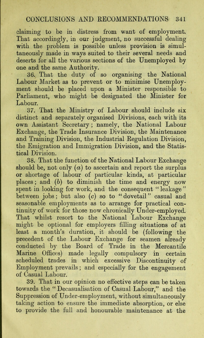 claiming to be in distress from want of employment. That accordingly, in our judgment, no successful dealing with the problem is possible unless provision is simul- taneously made in ways suited to their several needs and deserts for all the various sections of the Unemployed by one and the same Authority. 36. That the duty of so organising the National Labour Market as to prevent or to minimise Unemploy- ment should be placed upon a Minister responsible to Parliament, who might be designated the Minister for Labour. 37. That the Ministry of Labour should include six distinct and separately organised Divisions, each with its own Assistant Secretary; namely, the National Labour Exchange, the Trade Insurance Division, the Maintenance and Training Division, the Industrial Regulation Division, the Emigration and Immigration Division, and the Statis- tical Division. 38. That the function of the National Labour Exchange should be, not only (a) to ascertain and report the surplus or shortage of labour of particular kinds, at particular places; and (b) to diminish the time and energy now spent in looking for work, and the consequent “leakage” between jobs; but also (c) so to “ dovetail ” casual and seasonable employments as to arrange for practical con- tinuity of work for those now chronically Under-employed. That whilst resort to the National Labour Exchange might be optional for employers filling situations of at least a month’s duration, it should be (following the precedent of the Labour Exchange for seamen already conducted by the Board of Trade in the Mercantile Marine Offices) made legally compulsory in certain scheduled trades in which excessive Discontinuity of Employment prevails; and especially for the engagement of Casual Labour. 39. That in our opinion no effective steps can be taken towards the “ Decasualisation of Casual Labour,” and the Suppression of Under-employment, without simultaneously taking action to ensure the immediate absorption, or else to provide the full and honourable maintenance at the