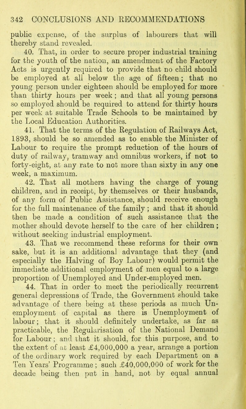 public expense, of the surplus of labourers that will thereby stand revealed. 40. That, in order to secure proper industrial training for the youth of the nation, an amendment of the Factory Acts is urgently required to provide that no child should be employed at all below the age of fifteen; that no young person under eighteen should be employed for more than thirty hours per week; and that all young persons so employed should be required to attend for thirty hours per week at suitable Trade Schools to be maintained by the Local Education Authorities. 41. That the terms of the Regulation of Railways Act, 1893, should be so amended as to enable the Minister of Labour to require the prompt reduction of the hours of duty of railway, tramway and omnibus workers, if not to forty-eight, at any rate to not more than sixty in any one week, a maximum. 42. That all mothers having the charge of young children, and in receipt, by themselves or their husbands, of any form of Public Assistance, should receive enough for the full maintenance of the family ; and that it should then be made a condition of such assistance that the mother should devote herself to the care of her children ; without seeking industrial employment. 43. That we recommend these reforms for their own sake, but it is an additional advantage that they (and especially the Halving of Roy Labour) would permit the immediate additional employment of men equal to a large proportion of Unemployed and Under-employed men. 44. That in order to meet the periodically recurrent general depressions of Trade, the Government should take advantage of there being at these periods as much Un- employment of capital as there is Unemployment of labour; that it should definitely undertake, as far as practicable, the Regularisation of the National Demand for Labour; and that it should, for this purpose, and to the extent of at least £4,000,000 a year, arrange a portion of the ordinary work required by each Department on a Ten Years’ Programme ; such £40,000,000 of work for the decade being then put in hand, not by equal annual