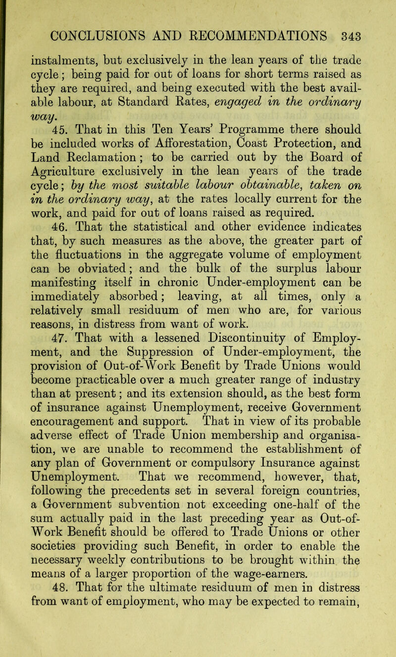 instalments, but exclusively in the lean years of the trade cycle; being paid for out of loans for short terms raised as they are required, and being executed with the best avail- able labour, at Standard Rates, engaged in the ordinary way. 45. That in this Ten Years' Programme there should be included works of Afforestation, Coast Protection, and Land Reclamation ; to be carried out by the Board of Agriculture exclusively in the lean years of the trade cycle; by the most suitable labour obtainable, taken on in the ordinary way, at the rates locally current for the work, and paid for out of loans raised as required. 46. That the statistical and other evidence indicates that, by such measures as the above, the greater part of the fluctuations in the aggregate volume of employment can be obviated; and the bulk of the surplus labour manifesting itself in chronic Under-employment can be immediately absorbed; leaving, at all times, only a relatively small residuum of men who are, for various reasons, in distress from want of work. 47. That with a lessened Discontinuity of Employ- ment, and the Suppression of Under-employment, the provision of Out-of-Work Benefit by Trade Unions would become practicable over a much greater range of industry than at present; and its extension should, as the best form of insurance against Unemployment, receive Government encouragement and support. That in view of its probable adverse effect of Trade Union membership and organisa- tion, we are unable to recommend the establishment of any plan of Government or compulsory Insurance against Unemployment. That we recommend, however, that, following the precedents set in several foreign countries, a Government subvention not exceeding one-half of the sum actually paid in the last preceding year as Out-of- Work Benefit should be offered to Trade Unions or other societies providing such Benefit, in order to enable the necessary weekly contributions to be brought within the means of a larger proportion of the wage-earners. 48. That for the ultimate residuum of men in distress from want of employment, who may be expected to remain,