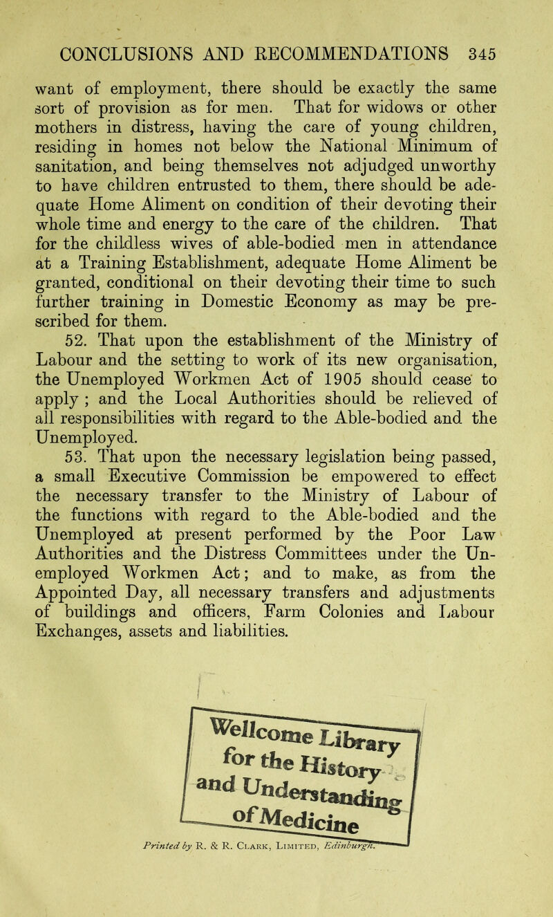 want of employment, there should be exactly the same sort of provision as for men. That for widows or other mothers in distress, having the care of young children, residing in homes not below the National Minimum of sanitation, and being themselves not adjudged unworthy to have children entrusted to them, there should be ade- quate Home Aliment on condition of their devoting their whole time and energy to the care of the children. That for the childless wives of able-bodied men in attendance at a Training Establishment, adequate Home Aliment be granted, conditional on their devoting their time to such further training in Domestic Economy as may be pre- scribed for them. 52. That upon the establishment of the Ministry of Labour and the setting to work of its new organisation, the Unemployed Workmen Act of 1905 should cease to apply ; and the Local Authorities should be relieved of all responsibilities with regard to the Able-bodied and the Unemployed. 53. That upon the necessary legislation being passed, a small Executive Commission be empowered to effect the necessary transfer to the Ministry of Labour of the functions with regard to the Able-bodied and the Unemployed at present performed by the Poor Law Authorities and the Distress Committees under the Un- employed Workmen Act; and to make, as from the Appointed Day, all necessary transfers and adjustments of buildings and officers, Farm Colonies and Labour Exchanges, assets and liabilities. fortheHmory and Understand ■gfMedici ne Printed by R. & R. Clark, Limited, Edinburgh.