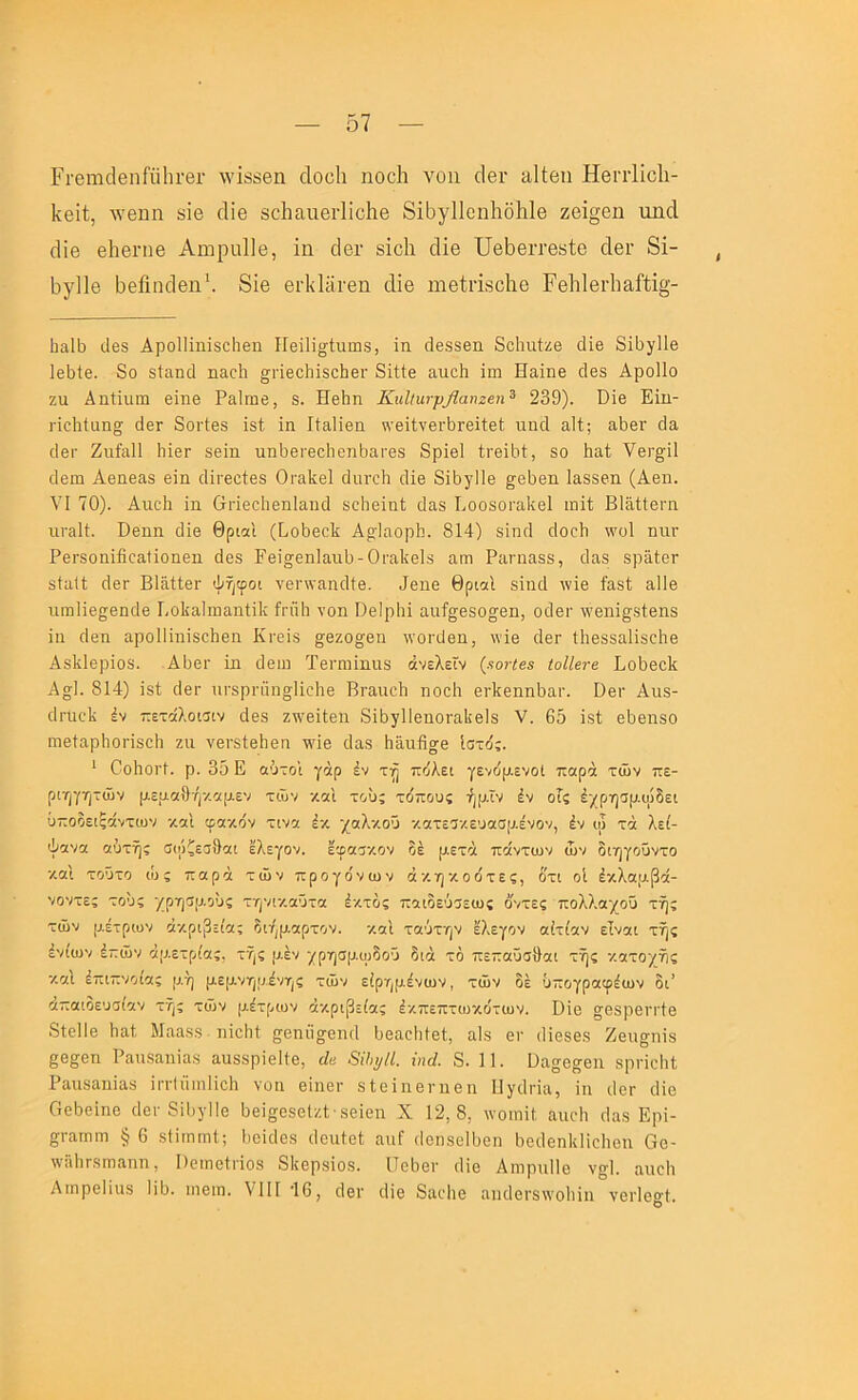 Ει·βηιάβηΓϋ1η·6Γ \νΪ8δβη άοοίι ηοοίι νοιι οΐβΐ' ίΐΐΐθπ Ηβιτίΐοΐι- Ιίβίί, ΛΥβηη 8ΪΘ άΪ6 8θ1ιαηβι·1ΐο1ιβ 8ΐΒγΙ1οη1ιδ1ι1θ ζβΐ§θη ηηοΐ (Ιΐβ βΙιβΓΠθ Αιηριιΐΐβ, ΐη δβι· 8Ϊο1ι άΐθ ϋβΙοθίτβΒίθ οΙβΓ 8ΐ- 5γΠβ I^βί^1κ1θη^ 8ίβ 61-ΙίΙϊΪΓβη οΐΐθ ηΐθίπ8θ1ιβ Ρβ1ι1βι·1ιαίΐΐ§- (Ιβ8 ΑροΙΙίηίδοΙιβη Π6ί1ί^1;αιη3, ΐη άβδδθη 8ο1ηιίζ8 οΐΐθ δΐδγΐΐθ 1ε1}ίβ. 8ο 8ΐαηδ ηαοΐι §·πβο1ιΪ5θΐΐθΐ· 8ΐΐΐο αηοΐι ΐη: Ηαΐηο ο1β3 ΑροΠο ζη ΑηΙΐηηι εΐηβ Ρηΐηιβ, 8. Ηβδη ΚιιΙΐιινρβαηζβη^ 239). ϋΐβ Εΐη- ήοΐιΐαηο; (ΙβΓ 8οι·1β8 Ϊ8ί ΐη Ιΐαΐΐβη :\’θΐΙνβΓΪ)Γ0Ϊί6(; ηηδ αΐί; ηδθΓ άα :1βι· ΖηίαΙΙ Ιιϊθγ 8θΐη ηηΙ)6ΐ·θθ1ΐ0ηΐ33,Γβ8 8ρΪ0ΐ ίΓ0Ϊ1.:ΐ, 80 1:αί νεί'β'ίΐ οίοιη Αεηε&δ εΐη (ΙΪΓ00Ϊ08 Οι·&1ί0ΐ άηΐ'οΐ: δΐε 8ΐ1:γΙΐ0 §^0Ϊ)0η ΐΕ888η (Αεη. VI 70). Αηοΐ: ΐη Θπθοίιεηίαηά 8θ1:0Ϊη(; 0&8 Εοοδορηΐίθΐ ιηΐΐ ΒΙηίΙεΓη ηι·&11. ϋεηη δΐε Θριαΐ (ΟοΟεοΙ: Α^ΐηορί:. 814) 8ΐη:1 δοαίι :νο1 ηιΐΓ ΡθΓδοηΐίΐοαΙΐοηθη 388 ΓεΐσθηΙαηΟ-ΟραΙϊθΙδ αηι Ρεπιεββ, 3α8 δραΙοΓ 8ΐϋ,ϋ 38γ ΒΙηίίεΓ ψτ^φοι νειηναηοΐίε. 98η0 θριαΐ 8ΐιι3 \νΐ8 ίΕ8ί ηΐΐε ηιη1Ϊ8ο;8η38 ΒοΙίαΙιηαηΙΐΙ: ίιηΐΐ: νοη Οθ!ρ1:ΐ αα%08οσβη, οιίερ ννεηΐ^βΐεηδ ΐη άεη αροΐΐΐηΐδοΐιεη Κνείδ ^εζο^εη :νοι·30η, \νΪ8 οΙθγ {1:0δ8α1ΐδ€ΐΐ8 Αδίϊίθρΐοδ. Αΐ36ΐ· ΐη Οειη Ϊ0ΐ·η:ϊηηδ άνελεΐν (χοτίβζ ΐοΙΙβτβ ΒοΟεοΙί Ασ]. 814) Ϊ8ί 30γ ηΓ8ρΓαη§]ΐο1ΐ0 ΒγειιοΙι ηοοίι θΓΐίθηηΟαι-. Βει- Αηδ- ρΐτηοΐί έν ττετοίλοισιν άεδ ζ:\'8ΐΐ0η 8ΐ1>5Ίΐ0ηοΓα1:0ΐδ V. 65 Ϊ8ί εΟθηβο ιηείαρίιοπδοί: ζη νεΓδίεΙιεη τνΐε 3αδ ΐιϋηβσβ Ιστ(!;. ' ΟοΙιοιΊ. ρ. 35 Ε οΰτοΐ γάρ έν πόλει γενόρ.ενοΙ παρά των πε- ριζ)γητών μεμαθή·/.αρ.εν των και τους τύπους ήμϊν έν οΓς έ'/ρησμ.φδει ΰποδειξάντων καΐ φακόν τινα έκ χαλκού κατεοκευασμένον, έν ω τά λεί- ψανα αύτής σιόζεαθαι έλεγαν, έφαοκον δέ μετά πάντων ών διηγούντο κα'ι τούτο ιί: ς παρά τών προγόνων άκηκοότες, έ'τι οΐ έκλαμβά- νοντες τούς ■/Ρ'ύ^Ρ^ης τηνικαύτα έκτος παιδεΰσεως όντες πολλαχοΰ τής τών μέτρων ακρίβειας διήμαρτον. και ταύτην έλεγαν αίτίαν είναι τής ένίων έπών άμετρίας, τής μέν χρησμυρδού διά τό πεπαΰσίΐαι τής κατοχής καΐ έπιπνοιας μή μεμνημένης τών είρημένων, τών δέ ύπογραφέων δι’ άπαιδευσίαν τής τών μέτρων ακρίβειας έκπεπτωκότων. Βίε αεδρειτΙε δίεΐΐε 1ια1, Μαα,δδ ηΐεΐιΐ ^εηίΐσβηΓΐ Οεαοΐιίεί, αΐβ ει· ιΐΐεδεδ Ζεη^ηΐδ 88§εη Ραιΐδαηΐαδ αηδδρΐεΐίε, άβ 8ίΙ)ΐ/ίΙ. ίηά. 8. 11. Βα^ε^εη 8ρι·ΐοΙι1 Ραηδαηΐαδ ΐιτίίίιηΐΐεΐ: νοη είηοΓ δίεΐηενηεη Ιίγιίπα, ΐη ιΙετ 3ΐε ΟεΟεΐηε οΙογ δίύγΙΙε ύεΐ^εδεΐζΐ·,δεΐεη X 12,8, ινοιηΐΐ αηοΐι 3αδ Ερΐ- ςι-αΓηπ: § 6 δΗτηιηΙ·, ύοίοΐε.δ (Ιεηΐοΐ αιιΓ ιΐοηδείύεη ΟειΙεηΙιΗοΙιεη Οε- τνϋΙίΓδπιαηη, Βοιηοίνΐοδ δΐιερ,δΐοδ. ΙΤεύεν ιΐΐε ΑτηρηΠε ν^Ι. αηοΐι Αιηρείΐιΐδ 113. ιπειη. VIII 46, οΐεν ιϋε 8αο1ιε αηι1οΓ3\νο1πη ν0ΐΊε§;Ι.