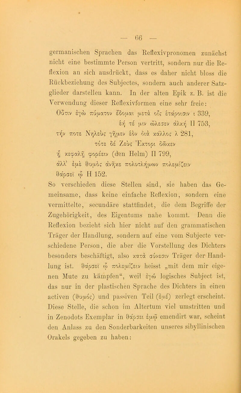 §βπιιαπΪ8ο]ΐ6ΐι 8ρι·αο1ΐθη (]α8 ΕβίΙβχΐνριΌηοπιβη ζαηϋοΐι^ί ηΐοΐιί θΐιΐθ Ι368ίΐπιιηίβ ΡβΓδοη νβΓίπΐί, δοηοΙοΓη παι· οΐΐο Εβ- ίΐβχΐοη αη δΐοΐι ααδοίΓΐίοΙίί, οΙαδδ θ8 οΙαΙιβΓ ηΐοίΕ 61οδ8 άίβ ΕπϋΙνΟθζΐβΙιαη^ άβδ 8α6]βοίοδ, 80ΐκ1βι·η αιιοΐι α,α(Ιβι·βι· 8ίΐίζ- §1ΐβ6βι· οΐαΐ’δίβΐίβιι Ρα,ηη. Ιη οΙβι· αΐΐβη Ερΐΐί ζ. Β. ΐδί οϋο Υβηνβηοΐαη^ άΐθδβΐ’ ΕβββχϊνΓοηιιβη βΐηβ δβΐιι· ίι·βΪΘ: Ουτιν εγώ πυρετόν εδομαι μετά οΓς έτάροισιν ι 339, έή τέ μιν ώλε3εν αλκή 11 703, τήν ποτέ Νηλευς γήμεν έον διά κάλλος λ 281, τότε δέ Ζευς Έκτορι δώκεν ή κεφαλή φορε'ειν ((Ιβιΐ Ηβΐιη) Π 799, άλλ’ εμέ θυμός ανήκε πολυτλήμων πολεμιζειν θάρσεϊ ω Η 152. 8ο νθΐ’δοΜθοΙβη άΐβδθ 8ί6ΐ1βη δΐηά, δΐβ Ιιαθβη ι1θ8 6β- ΐΉβΐηδαιηβ, οΕδ8 Ιίβΐηβ βΐηίαοΐιβ Εθίΐβχΐοη, δοηοίβιτι βίηθ γβΓπιΐίίβΕθ, δβοαηάίΐι-Θ δίαίίβηάβΐ;, ιΗβ ιίβηι ββ§ι·ΐβ'β ι1οι· Ζυ§βΙιδΓΪ§1ίβίί, (Ιβδ Εΐο-βηίιηιΐδ ηαίιβ Ινοαπηί. Ββιιη ιΐϊβ Εβββχΐοη θοζΐβΐιί δΐοΐι Ιιϊθγ ηΐοΙΕ αιιΓ Λθπ §Γ{ΐηιιηίΐΐΐδυ1ΐ6ΐι ΤΓϋ§'θΓ οΙβΓ ΙΙαικ11αη§, δοηοΙβΓη αιιΓ βΐηβ νοιη 8υ6]ββ1:β νβι·- δβΚΐβοΙβηβ ΡβΓδοα, οΗβ α6βι· ιΐΐβ ΥοΓδίβΙΙαηίί ίΐβδ ΒΐβθίβΓδ ΟβδοηοΙβΓδ 6β8β1ιΐίΕΐ§ί, αΐδο κατά σύνε^ιν Τι·ϋ§βΐ' (ΙβΓ Ηαικί- 1ιιη§ ΐδί. θάρσεϊ (ο πολεμιζειν Ιιβϊδδΐ „ηιΕ οίβιη ιηΐι· βίίτβ- ηβη ΜηΙβ ζα 1{ϋιηρΓβη“, \νβΐΙ έγιυ 1ο§·Ϊ8ο1ιβ8 δηθϊββΐ ΐδί, οΐ&δ ηηι· ΐη άβι· ρΐαδίίδβΐιβη δρτη,βΐιβ (Ιβδ ΙΙίοΙιίβΓδ ΐη βΐηβη αβΐΐνβη (θυμός) ιιηιΐ ριΐδδίνβη Τβΐΐ (εμέ) ζβΓίβ^ί βΐ'δβΐιβΐπΐ. Ιΐΐβδβ 8ίβ11β, ιΠβ δβΐιοη ΐηι ΛΕβιΊιιηι νΐβΐ ιπηδίΓΐΕβη υικί ΐη Ζβηοάοίδ Εχβιηρίαι· ΐη θαρρεί έμιΰ βηιβικίΐΐ’ΐ; \νίΐΓ, δοΐιβΐηί οΙβη Αηΐιΐδδ ζη οΙβη 8οιιι1βι·5α.ΓΐνβΕβη ηιΐδβΓβδ δΐθνίΐΐηΐδοΐιβη Οι·α1ίβ1δ §;β§βΙ)βη ζιι Ιιαθβη;