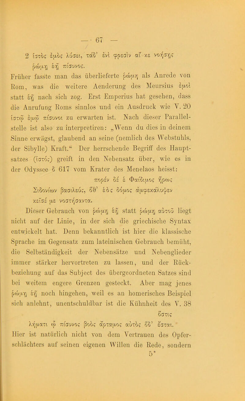 2 ίστος έ[Αος λύσει, τάδ’ ένΙ φρεσίν αΓ χε νοήσγ,ς ρώμ·{) έη πίσανος. ΡΓϋΙιβΓ ί'αδδΐβ ιηαη οΐίΐδ ΰ^θΐ-ΙϊβίβΓίβ ρώρ-η αΙδ ΑπΓβοΙβ νοη Κοιη, ΛΥαβ οΐϊβ ^νβ^ίβ^β ΑβηοΙβι-αη^ άβδ ΜβοΓδΐυδ έ[χοΙ δίαίΐ έ·^ η&οΐι δίοΙι ζο§. Ει·δΐ Εηιρβπαδ Ιιαί §β8β1ιβη, (Ιαδδ (Ιΐβ Απι·αΓιΐϋ§ ΕοΐΉδ δΐηηΙοδ πηοΐ βίη Ααδάηιοΐί λυϊθ V. 20 ίστιΰ έρ-ω πισυνοι ζα βηναι-ίβη ΐδί. Ναοΐι οΐίβδθΐ· Ραναΐΐβΐ- δίοΐΐβ ΐδί ίΐΐδΰ ζιι ΐηΙβΓρί'βίίΐ’βη: ,,^νβηη άιι οΐΐβδ ΐη άβΐιΐθπι 8ΐηηβ βΐΛνϋ§δ1;, §ΐ£ΐιι6θηοΙ απ δθΐιιβ (ηβιηΐΐοΐι (Ιβδ ^νβ^δίαίιΐδ, οΙβΓ 8ί6)^11θ) Κγ3,Γϊ.“ Όβι· Ιιβιτδοΐίθηοΐβ Ββοτϊΐϊ άβδ Η&υρί- δ&ίζβδ (ίστό;) §ι·βΐί1; ΐη οΙβη ΝβΡβιΐδίΐίζ ϊϊΡβΓ, Λνΐβ βδ ΐιι ΛβΓ ΟοΙγδδβθ δ 617 νοιη Κιαΐβι· 6βδ Μβηβίαοδ ΙιβίδδΙ; ■πορεν οε ε Φαιοιριος ηρως Σιδονίων βασιλεύ;, δ&’ έδς δόμος άμφεκάλϋψεν χεΓσέ με νοστήσαντα. ϋΐοδθΐ' 6θ6ι·3.αο1ι νοη ρώμγι έ·^ δΙαίί ρώμ’ο αυτού ΙΐββΊ ηΐοΐιί αιαί οΙθΐ· Εΐηΐβ, ΐη 6βι· δΐοΕ οΐΐβ §ι·ΐβοΕΐδο1ΐθ 8γηίαχ βηίΛνΐοΙίβΙΐ Ιιαί. Εβηη 6βΕειηη(;1ΐο1ι ΐδΐ 1ιΐβι· (Ιϊθ ΙνΙαδδΐδοΙίθ 8ρι·3,ο1ιβ ΐηι Οβ§βηδαίζ ζηηι Ιαίβΐηΐδοΐιβη Οβ^ΐ'&υοίι Ιυβιηϋΐιί, οΐΐθ 8β16δ1ϋηάΐσ1ίβΐΐ άβι· ΝθΙίβηδϋίζβ ηηοΐ ΝΘ^Θπ^Ηβάβι· ΐιηιηθΓ δίϋΐ’ΙίβΓ 1ΐ6ΐ·νοι·ίΐ’οί6η ζη Ι&δδβη, ηηοΐ οΙβι· ΚϋοΕ- 6βζίβ1ιηη§ ηηΓ (Ιαδ 8α6ϊβοί οΐοδ ϋ6βι·§βοι·ο1ηβίβη 8ίΐίζβδ δΐηιΐ 6θΐ τνβίίβιη Θη§Θΐ·β Οι-βηζοη §βδΐβοΕί. Α6βι· Γηα§ ]βηοδ ρώμγι ηοοίι 1ιΐη§'θΕθη, λνβΐΐ βδ αη Ιιοπιβπδοΐιβδ Ββΐδρΐβΐ δΐοΐι αηΐθΐιηΐ, πηβηίδοΙαηΙοΙΙυΕίΓ ΐδί ιΐίβ Κηΐιηΐιβϊΐ; ιΐβδ V. 38 δστις λήματι ιυ πίσυνος βοδς αρταμος αυτός δδ’ εσται. ΙΙΐβΓ ΐδί ηίΐίίίι·1ϊβ1ι ηΐβΐιί νοη ιίοιη νβΓίι-η,ηβη άοδ ΟρίβΓ- δοΙιΙϋοΙιΙβΓδ αιιΐ δβΐηβη θΐ§βηβη \νϊ11βη ιΐίβ ΚβοΙο, δοηιΐβπι