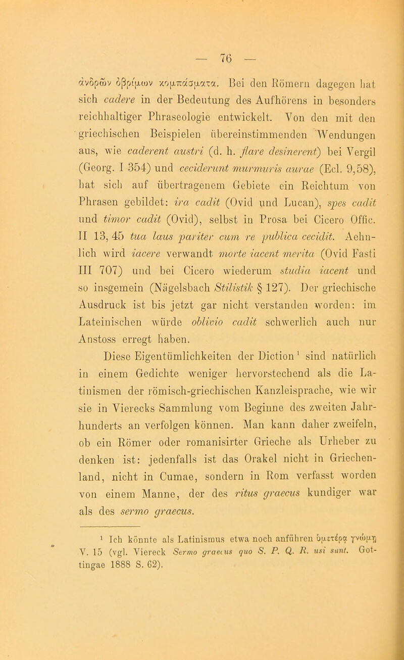 άνδρών δβριμυ^ν κομπάσίΛΟίτοί. Βοΐ οΐβη ΚδιΏΟΠι (]ιΐ}^β|^οη Ιιπί 8Ϊο1ι €αάβνβ ΐη οΙβΓ ΒθθΙβπίιιη§ (1β8 ΑηΠιοΐ'θηδ ΐη 1ιβ8θηο1βι« Γθΐϋ1ι1ια1ΐΐ§βΓ Ρ1ιι·α8βο]ο§ΐο οηίννΐοΙίθΒ. Λ^οη δοη ιώΗ οΐβη ί^ιίοϋΐήβοΐιβη ΒείΒρΐβΙβη ϋΒοΓοΐηκίϊιηηΊβηδβιι ΛΥβικΙαιι^εη ίΐιΐδ, \νΐβ βαάβνβηί αη^ίνί (ά. 1ι. βανβ άβ&ίπ6η>η£) 1)βΐ ΥβΓ^ίΙ (ΟβθΓ§. I 354) ιιη(1 ΰβήάβνηηΐ ΐΊιηνΊηηηβ αηναβ (Εοΐ. 9,58), Ιιαί 8ΐε1ι απί ϋ5ει·ίι·ίΐ§6ΐιοηι ΟεΒΐβΙβ οΐη Κοΐεΐιίαιη νοη ΡΙίΓαδβη οΒΐΡΙβΙ: ίνα ναδΐί (ΟνκΙ ιιη4 Ριιοαπ), 8ρβ8 ναάϋ ιιηοΐ ανιόν οαάίί (0\43), 8β15δί ίυ ΡΐΌδα Ββί ΟΐοβιΌ ΟΓΓιε. II 13, 45 ίιια ίαηβ ])ανϊίβν οηιη νβ ρηΜίνα αβοίάίί. Αείιη- Ιϊοΐι λνΐΐ’οΐ ίαοβί'β νβι·\ν£ΐηάί νιονίβ ίαββηί νιονίία (ΟνΐιΙ Ραδίί III 707) ιιικί Ββϊ Οιοθιό ννΐβοίβηιιη αίιαίΐα -ΐαοβηί ιιικί 80 ΐη8§βιηβΐιι (Νϋ^βΙδΒαοΙι Βαίΐαύ § 127). Ι)οι· »πβο1ιΪ8θ1ιο Αϋδάηιοΐί ΐδί Βΐδ ]βΙζΙ §αι· ηΐοΐιΐ νβΐ'δίαηιΐθπ λνοκίεπ: ϊιη Ινϋίθΐπΐδοΐιβη Λνΰιχίε οδΗνΐο οαάϋ 8θΙι\νβι·1ΐο1ι αιιοΐι ιιπγ Αηδίοδδ βιτβ^ί ΙιαΒβη. ϋΪ68β ΕΙ^βηίϋιτιΙϊοΙιΡθϊΐβιι οΙβΓ ΕΐοΗοη ' δΐικί ιιαίητίΐοΐι ΐη βΐηβΜ Οβάΐοΐιίβ \νβηΐ§·θΐ· ΙιβίΎΟΓδίεοΙιβηοΙ αΙδ άΐβ Εα- ίΐιιίδηΐθπ οΙβΓ ΐΌΐΰΪ8θ1ι-§πθθ1ιΐδθ1ιοη Καπζΐθΐδρί’ίΐοΐιβ, Λνΐβ \νΐι· δΐβ ΐη νΐθΓβοΙίδ 83,ηηηι1ιιη§ νοηι Βο§ΐηηβ 4θδ ζλνβΐίβη 4α1ιι·- ΙιηηάβΓίδ αη νβι·ίο1§θη Ιίδηηβη. Μαη Ιίαηη οΙαΡβι· ζ\νβΐΓβ1η, ο5 θΐη Κδηιβι· οοΙβΓ ΓΟίηαηΐδΐνίβΓ Οήβοΐιβ αΙδ ΠιΕβ^βΓ ζιι ^βηΡεη ΐδί: )ε4εηί'Εΐ11δ ΐδΐ (Ι&δ Οι-αΙίεΙ ηΐεΐιΐ ΐη Οι·ΐεο1ιεη- Ιαηοΐ, ηΐοΐιί ΐη Ο'ηιηαε, δοηοΐεΐ'η ΐη Κοπι νει·ίηδδΙ Λνοκίεη νοη εΐηειΏ Μαηηε, 3ει· άεδ νίίη-8 ρναβοη-8 1νΐιη3ΐ§ει· \νηι· αΙδ οΙεδ δβηηο ρναβσα8. ’ Ιοίι Ιίδηηίο αΙδ Ι.αίϊηΐδίηιΐδ 0ΐ\\’α ηοοίι αηί'ιϊΙίΓοη ΰαετέρπ γνώμ^^ V. 1δ (νςΙ. νΐθΐ'βοΐί 8βτηιο ^ναβιη^ (]ΐιο 8. Ρ. Ρ. κ«ί αιιηΙ. Οθ(- ΐϊηςαο 1888 8. 62).