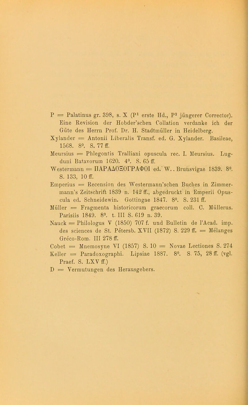 Ρ = ΡαΙαίϊηιΐΒ 398, 8. X (Ρ^ βΓδίβ Πά., Ρ^ ^αη§^^^βΓ ΟοΓΓβοίοΓ). Εϊηβ Κβνϊδϊοη (ΙβΓ Ηοΐ3(ΐ6Γ’8θ1ιβη ΟοΠαίΐοη νβΓίΙαηΙίβ ϊοΐι άβΓ Οϋίθ άβδ Ηθγγιι Ργοϊ. Ογ. Η. δίαάίιηΰΙΙβΓ ϊη ΗθϊάβΙ^βΓ^. ΧγίΕηϋβΓ = Αηίοηϋ Ρΐΐ36Γα1ί8 Τι·αη8ί. βά. Ο. ΧγΙαηάθΓ. Βαδϊΐβαβ, 1568. 8». 8. 77ίΓ. Μ611Γ8Ϊ1Ι8 = ΡΗΙθ^οηίϊδ ΤΓ&Πϊαηΐ οριΐ8οιι1α Γβο. I. ΜθΐΐΓ8Ϊυ8. Ρυ»- άιιηϊ Βαίανοπιιιι 1620. 4®. 8. 651Γ. Λ\^68ΐθΓπιαηη = ΠΑΡΑΔΟΞΟΓΡΑΦΟΙ βά. λΥ.. Βι·αή8νϊ^αβ 1839. 8®. 8. 133, 10 ίϊ. ΕιηρβΓΪιΐδ = Ββοβηδΐοη οΙθ8 ΥΥθδίθπηαηη’δοΕβη Βυοίιβδ ϊα ΖϊωηΐθΓ- ιηαηη’δ ΖθϊΙδοΗΓΪίΙ 1839 η. 142 ίΤ., α5ο^β(1ηιο1ι{; ίη Εαιρβη! Ορχίδ- οηία θ6. 8οΗιιβΐάβ\νΐη. ΟοΙΙϊη^&θ 1847. 8®. 8. 231 ίΤ. ΜΰΙΙβΓ = ΕΓα§;ιη6ηία ^ϊδίοΓΐοοΓαπι ^^ΓαβοοΓαιη οοΐΐ. 0. Μάΐΐβΐ'αδ. Ραπδϋδ 1849. 8®. ΐ. III 8. 619 η. 39. ΝαιιοΕ = ΡΗΐΙοΙο^αδ V (1850) 707 ί. υικί Βαίΐβΐίη άθ ΓΑοαά. ΐιηρ. 6β8 80Ϊ6ηοβ8 (1β 81. ΡβΙβΓ85. XVII (1872) 8. 229 ίΤ. = Μέΐαησβδ ΟΓβοο-Κοιιι. III 278 £Γ. Οο5βΙ = ΜηβΓποδγηβ ΥΙ (1857) 8. 10 = Νοναβ ΕβοΙΐοηβδ 8. 274 ΚβΙΙβΓ = ΡαΓαάο.χο^Γ&ρΙιϊ. Είρδΐαβ 1887. 8®. 8.75, 28 ίΤ. (τ§1. ΡΓαθί. 8. ΕΧν ϋ.) ϋ = ΥβΓίηιιίυη^θη 6β8 ΠβΓαιΐδ^^βΙεΓδ.