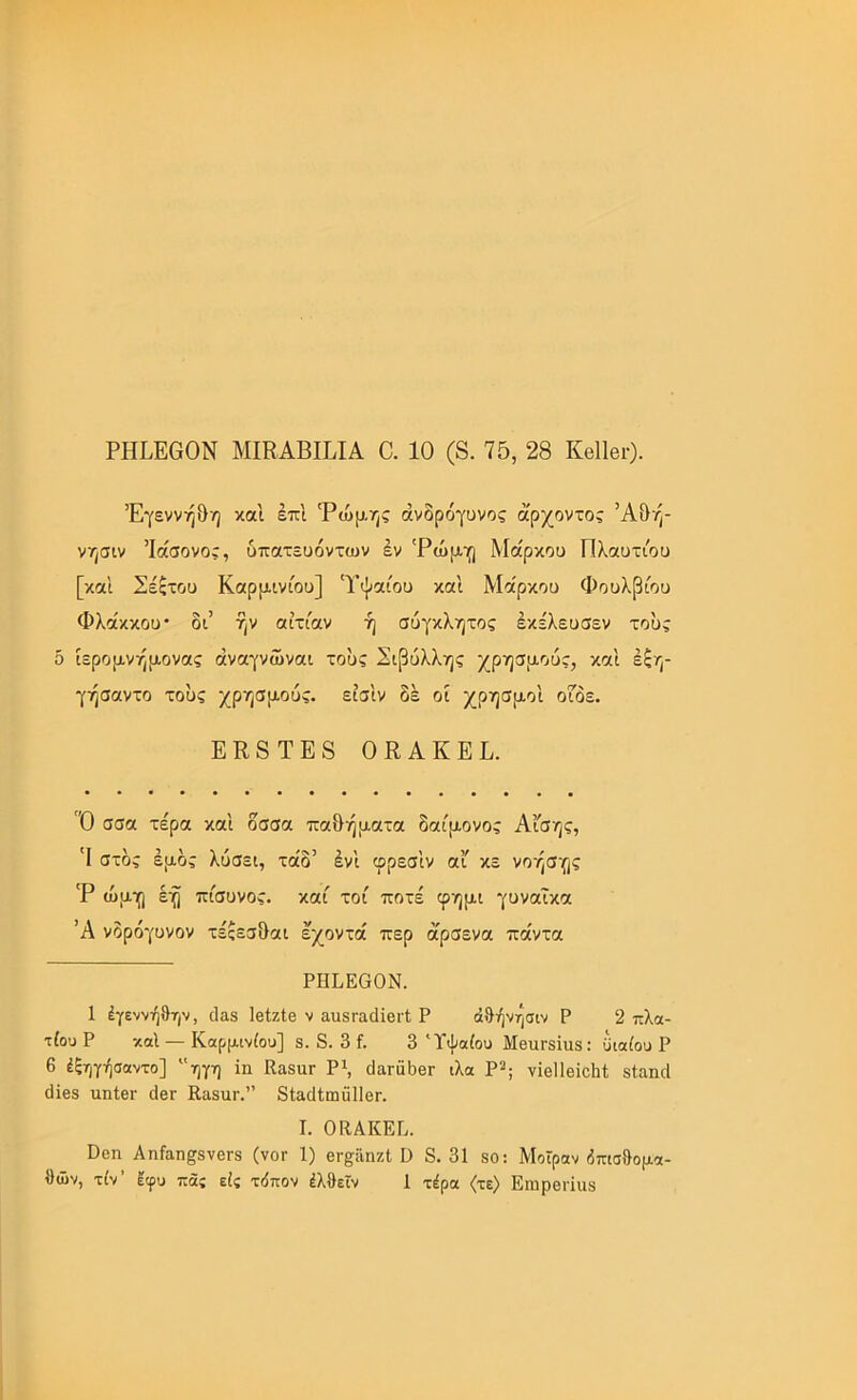 Έγεννή&η καί έπΙ 'Ρώμης άνδρόγυνος άρχοντας ’Α&ή- νησιν Ίάσονος, υπατευόντων έν 'Ρώμγ] Μάρκου Πλαυτιου [και Σέξτου Καρμινίου] Ύψαίου και Μάρκου Φουλβίου Φλάκκου* δι’ ήν αιτίαν ή σύγκλητος έκελευσεν τούς δ ίερομνήμονας άναγνώναι τούς Σιβύλλης χρησμούς, και έξη- γήσαντο τούς χρησμούς, είσ'ιν δέ οί χρησμοί οΓδε. ΕΚ8ΤΕ8 ΟΕΑΚΕΕ. Ό σσα τέρα και δσσα πα&ήματα δαίμονας Αι'σης, 'Ι στος έμος λύσει, τάδ’ έν'ι φρεσ'ιν αι κε νόησης 'Ρ ώμη έη πίσυνος. καί τοί ποτέ φημι γυναίκα Ά νδρόγυνον τέςεσδαι έχοντά περ άρσενα πάντα ΡΗΕΕβΟΝ. 1 έγεννήθην, <1α8 ΙβΙζΙβ ν αυδΓαιΙϊβΐ'Ι. Ρ άθήνησιν Ρ 2 πλα- τίουΡ κοί — Καρμινίου] 8. 8. 3 ί. 3 Ύψαίου Μθπγ8Ϊιι8: ϋιαίου Ρ 6 έξηγήσαντο] “ηγη ϊη Κα8αΓ Ρ\ (ΙαΓαδβΓ ιλα Ρ^; νϊβΠθίούΙ; δίαηιΐ (1ϊβ8 ιιηίθι· ιΙβΓ ΚαδίΐΓ.” δίαιΙίωϋΙΙβΓ. I. ΟΚΑΚΕΡ. ϋοη ΑηίαπρνθΓδ (νοΓ 1) βΓ§:ϋηζΙ Ο 8.31 8θ: Μοίραν δπισθομα- ΐ)ών, τίν’ εφυ πας είς τιίπον έλθεϊν 1 τέρα (τε) ΕηιρβΓίιΐδ