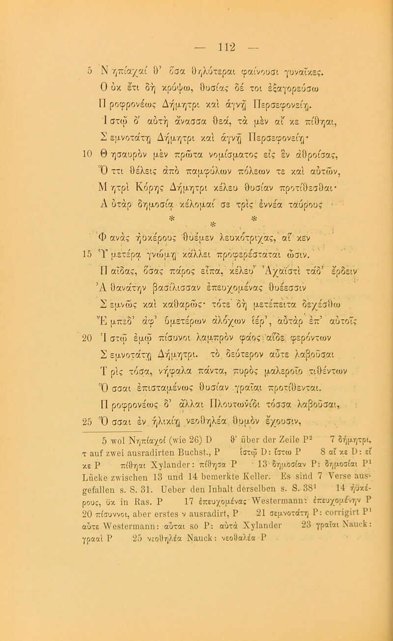 δ Ν η-κίαχαί ίΐ’ οσα ι)/|λυτε(>αι φαινουσι γυν^Γκες. Ο ύκ ετι δή κρύψω, Ουσίας δε τοι έςαγορεύσω Π ροφρονέως Δήμητρι καΐ άγνη Περσεφονείγ,. I στω δ’ αυτή άνασσα Οεα', τά μεν αι κε ττίΟηαι, Σ εμνοτάχ-ο Δήμητρι και αγνή Περσεφονείγι · 10 Θ ησαυρδν μεν πρώτα νομίσματος εις εν άΟροίσας, Ό ττι θέλεις άπδ παμφύλων πόλεων τε και αυτών, Μ ητρ'ι Κόρης Δήμητρι κέλευ θυσίαν προτίθεσθαι· Α υτάρ δημοσία κέλομαί σε τρις έννέα ταύρους · * ^ * Φ ανάς ήϋκέρους θυέμεν λευκότριχας, οΓ κεν 15 'Υ μετέρα γνώμη κάλλει προφερέσταται ώσιν. Π αΐδας, δσας πα'ρος είπα, κέλευ’ Άχαϊστι τάδ’ ερδειν Ά θανα'την βασίλισσαν έπευχομένας θυέεσσιν 2 εμνώς και καθαρώς· τότε δη μετεπειτα δεχέσθω Υ μπεο αφ υμετερων αλοχων ιερ , αυταρ επ αυτοις 20 'Ι στω έμω πίσυνοι λαμπρόν φάοςι αΓδε, φερόντων Σ εμνοτάτη Δήμητρι. τό δεύτερον αυτε λαβοΰσαι Τ ρις τόσα, νήφαλα πάντα, πυρός μαλεροΐο τιθέντων Ό σσαι έπισταμένως θυσίαν γραΐαι προτίθενται. Π ροφρονέως δ’ άλλαι Πλουτωνίδι τόσσα λαβοΰσαι, 25 Ό σσαι έν ήλικίη νεοθηλέα θυμόν εχουσιν. 5 τλόΙ Νηπίαχοί (ινίθ 26) Ο θ’ ϋθβΐ' ιΙθγ Ζβϊΐβ Ρ* 7 δήμητρι, τ αηΐ ζννβΐ αιιει-αάΐι-ΐβη Βαοΐιεί., Ρ ίστψ Ο: ίστω Ρ 8 αί κε ϋ: εΐ κε Ρ πίθη«ι ΧγΙαηϋβΓ: πίθησα Ρ ' 13 δημοσίαν Ρ: δημοσίαι Ρ* Ιιίίοΐιβ ζπίδοΐιεπ 13 ιιικί 14 1)6ιώθγ1ιΙθ ΚοΙΙογ. Ιίε δΐήιΐ < \βΓ80 3ΐΐ8- ςθίαΐΐεη 8. 8. 31. ϋβθβΐ· οΐθπ Ιηΐιαίί θόΓδβΙθοη 8. 8. 38* 14 ήϋκέ- ρους, ϋκ ϊη ΙΙαδ. Ρ 17 έπευχομένας ^Υβδίβηηαηηι έπευχομένην Ρ 20 πίσυννοι, ίΐΙ)6ΐ· βΐ'δίεδ ν αιΐδΐ’αιΐΐΐ'ί, Ρ 21 σεμνότατη Ρ; εοιτϊ^ΪΓΐ Ρ' αυτε νΥεδΙεηηαηη: αυται 80 Ρ: αυτά ΧγΙαηιΙοΓ 23 γραΐαι Νίΐηεΐι: γρααι Ρ 25 νεοθηλέα Ναιιείι: νεοθαλέα Ρ